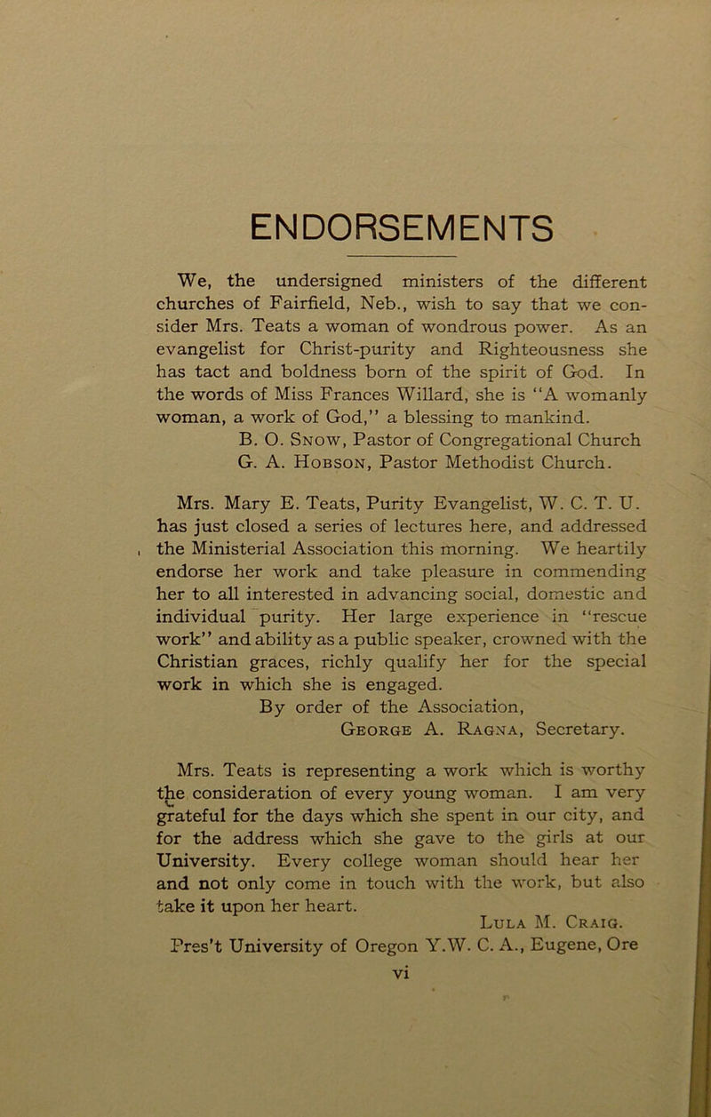 ENDORSEMENTS We, the undersigned ministers of the different churches of Fairfield, Neb., wish to say that we con- sider Mrs. Teats a woman of wondrous power. As an evangelist for Christ-purity and Righteousness she has tact and boldness born of the spirit of G-od. In the words of Miss Frances Willard, she is “A womanly woman, a work of God,” a blessing to mankind. B. O. Snow, Pastor of Congregational Church G. A. Hobson, Pastor Methodist Church. Mrs. Mary E. Teats, Purity Evangelist, W. C. T. U. has just closed a series of lectures here, and addressed , the Ministerial Association this morning. We heartily endorse her work and take pleasure in commending her to all interested in advancing social, domestic and individual purity. Her large experience in “rescue work” and ability as a public speaker, crowned with the Christian graces, richly qualify her for the special work in which she is engaged. By order of the Association, George A. Ragna, Secretary. Mrs. Teats is representing a work which is worthy the consideration of every young woman. I am very grateful for the days which she spent in our city, and for the address which she gave to the girls at our University. Every college woman should hear her and not only come in touch with the work, but also take it upon her heart. Lula M. Craig. Pres’t University of Oregon Y.W. C. A., Eugene, Ore