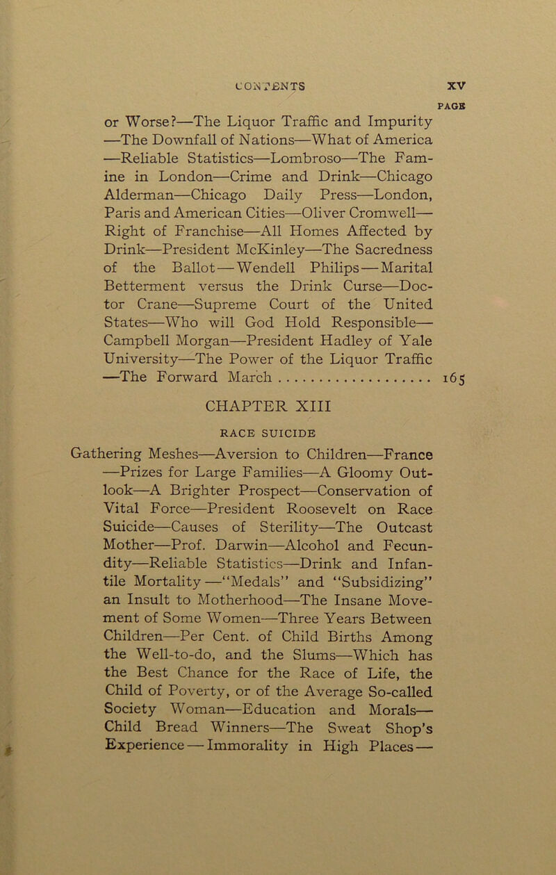 PAGE or Worse?—The Liquor Traffic and Impurity —The Downfall of Nations—What of America —Reliable Statistics—Lombroso—The Fam- ine in London—Crime and Drink—Chicago Alderman—Chicago Daily Press—London, Paris and American Cities—Oliver Cromwell— Right of Franchise—All Homes Affected by Drink—President McKinley—The Sacredness of the Ballot — Wendell Philips — Marital Betterment versus the Drink Curse—Doc- tor Crane—Supreme Court of the United States—Who will God Hold Responsible— Campbell Morgan—President Hadley of Yale University—The Power of the Liquor Traffic —The Forward March 165 CHAPTER XIII RACE SUICIDE Gathering Meshes—Aversion to Children—France —Prizes for Large Families—A Gloomy Out- look—A Brighter Prospect—Conservation of Vital Force—President Roosevelt on Race Suicide—Causes of Sterility—The Outcast Mother—Prof. Darwin—Alcohol and Fecun- dity—Reliable Statistics—Drink and Infan- tile Mortality—“Medals” and “Subsidizing” an Insult to Motherhood—The Insane Move- ment of Some Women—Three Years Between Children—Per Cent, of Child Births Among the Well-to-do, and the Slums—Which has the Best Chance for the Race of Life, the Child of Poverty, or of the Average So-called Society Woman—Education and Morals— Child Bread Winners—The Sweat Shop’s Experience — Immorality in High Places —