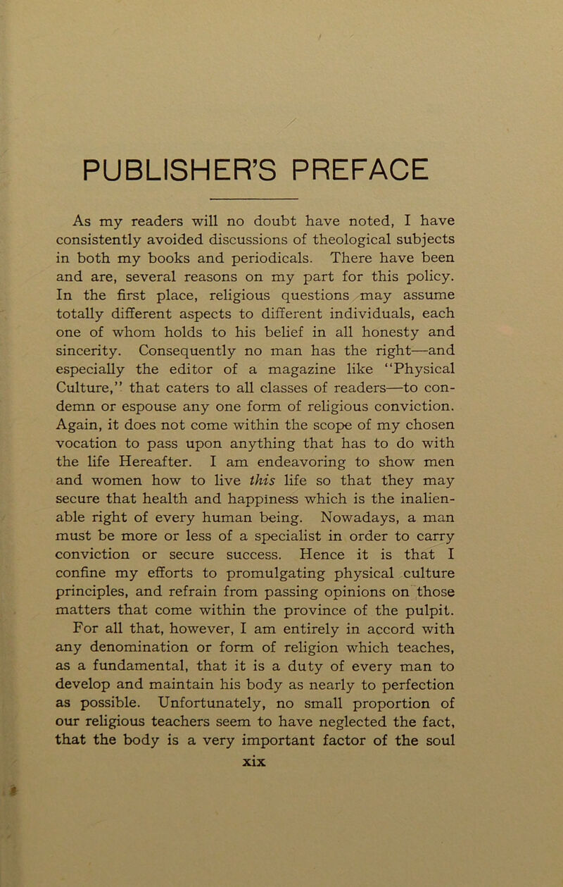 PUBLISHER’S PREFACE As my readers will no doubt have noted, I have consistently avoided discussions of theological subjects in both my books and periodicals. There have been and are, several reasons on my part for this policy. In the first place, religious questions may assume totally different aspects to different individuals, each one of whom holds to his belief in all honesty and sincerity. Consequently no man has the right—and especially the editor of a magazine like “Physical Culture,” that caters to all classes of readers—to con- demn or espouse any one form of religious conviction. Again, it does not come within the scope of my chosen vocation to pass upon anything that has to do with the life Hereafter. I am endeavoring to show men and women how to live this life so that they may secure that health and happiness which is the inalien- able right of every human being. Nowadays, a man must be more or less of a specialist in order to carry conviction or secure success. Hence it is that I confine my efforts to promulgating physical culture principles, and refrain from passing opinions on those matters that come within the province of the pulpit. For all that, however, I am entirely in accord with any denomination or form of religion which teaches, as a fundamental, that it is a duty of every man to develop and maintain his body as nearly to perfection as possible. Unfortunately, no small proportion of our religious teachers seem to have neglected the fact, that the body is a very important factor of the soul I