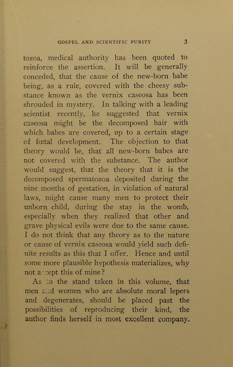 tozoa, medical authority has been quoted to reinforce the assertion. It will be generally conceded, that the cause of the new-born babe being, as a rule, covered with the cheesy sub- stance known as the vernix caseosa has been shrouded in mystery. In talking with a leading scientist recently, he suggested that vernix caseosa might be the decomposed hair with which babes are covered, up to a certain stage of foetal development. The objection to that theory would be, that all new-born babes are not covered with the substance. The author would suggest, that the theory that it is the decomposed spermatozoa deposited during the nine months of gestation, in violation of natural laws, might cause many men to protect their unborn child, during the stay in the womb, especially when they realized that other and grave physical evils were due to the same cause. I do not think that any theory as to the nature or cause of vernix caseosa would yield such defi- nite results as this that I offer. Hence and until some more plausible hypothesis materializes, why not accept this of mine? As to the stand taken in this volume, that men and women who are absolute moral lepers and degenerates, should be placed past the possibilities of reproducing their kind, the author finds herself in most excellent company.