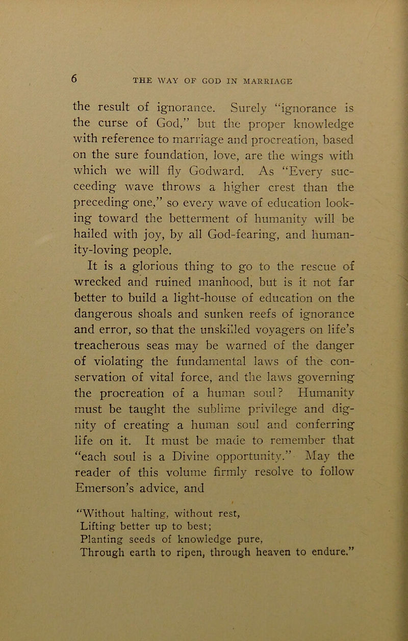 the result of ignorance. Surely “ignorance is the curse of God,” but the proper knowledge with reference to marriage and procreation, based on the sure foundation, love, are the wings with which we will fly Godward. As “Every suc- ceeding wave throws a higher crest than the preceding one,” so every wave of education look- ing toward the betterment of humanity will be hailed with joy, by all God-fearing, and human- ity-loving people. It is a glorious thing to go to the rescue of wrecked and ruined manhood, but is it not far better to build a light-house of education on the dangerous shoals and sunken reefs of ignorance and error, so that the unskilled voyagers on life’s treacherous seas may be warned of the danger of violating the fundamental laws of the con- servation of vital force, and the laws governing the procreation of a human soul? Humanity must be taught the sublime privilege and dig- nity of creating a human soul and conferring life on it. It must be made to remember that “each soul is a Divine opportunity.” May the reader of this volume firmly resolve to follow Emerson’s advice, and “Without halting, without rest, Lifting better up to best; Planting seeds of knowledge pure, Through earth to ripen, through heaven to endure.”