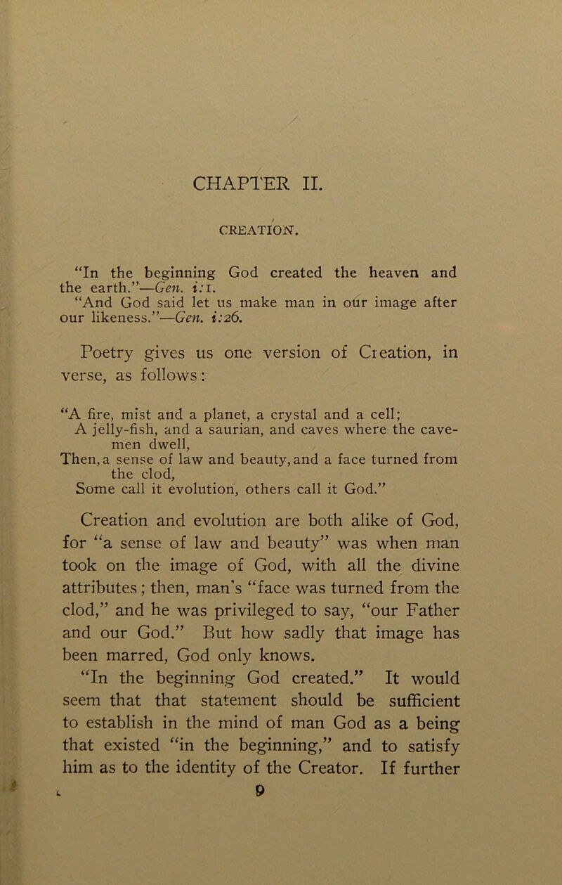 CREATION. “In the beginning God created the heaven and the earth.”—Gen. i:i. “And God said let us make man in our image after our likeness.”—Gen. 1:26. Poetry gives us one version of Creation, in verse, as follows: “A fire, mist and a planet, a crystal and a cell; A jelly-fish, and a saurian, and caves where the cave- men dwell, Then, a sense of law and beauty, and a face turned from the clod, Some call it evolution, others call it God.” Creation and evolution are both alike of God, for “a sense of law and beauty” was when man took on the image of God, with all the divine attributes; then, man’s “face was turned from the clod,” and he was privileged to say, “our Father and our God.” But how sadly that image has been marred, God only knows. “In the beginning God created.” It would seem that that statement should be sufficient to establish in the mind of man God as a being that existed “in the beginning,” and to satisfy him as to the identity of the Creator. If further