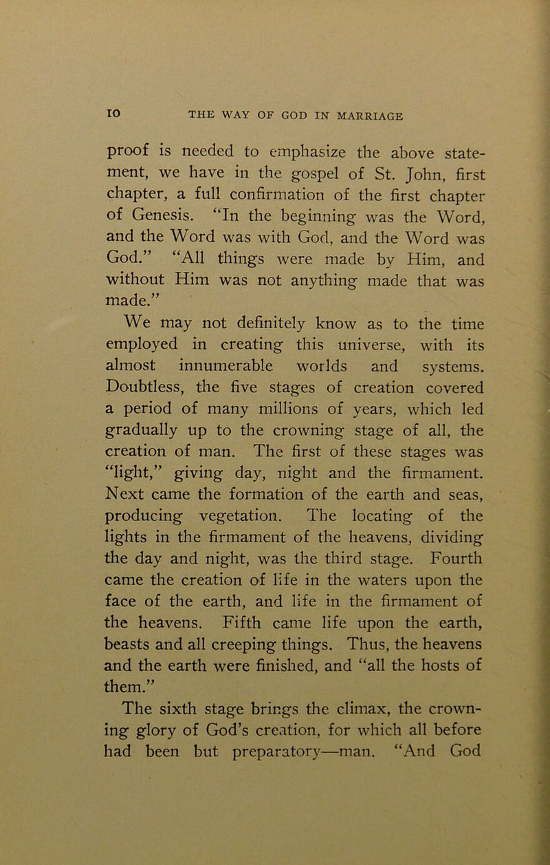 proof is needed to emphasize the above state- ment, we have in the gospel of St. John, first chapter, a full confirmation of the first chapter of Genesis. “In the beginning was the Word, and the Word was with God, and the Word was God.” “All things were made by Him, and without Him was not anything made that was made.” We may not definitely know as to the time employed in creating this universe, with its almost innumerable worlds and systems. Doubtless, the five stages of creation covered a period of many millions of years, which led gradually up to the crowning stage of all, the creation of man. The first of these stages was “light,” giving day, night and the firmament. Next came the formation of the earth and seas, producing vegetation. The locating of the lights in the firmament of the heavens, dividing the day and night, was the third stage. Fourth came the creation of life in the waters upon the face of the earth, and life in the firmament of the heavens. Fifth came life upon the earth, beasts and all creeping things. Thus, the heavens and the earth were finished, and “all the hosts of them.” The sixth stage brings the climax, the crown- ing glory of God’s creation, for which all before had been but preparatory—man. “And God