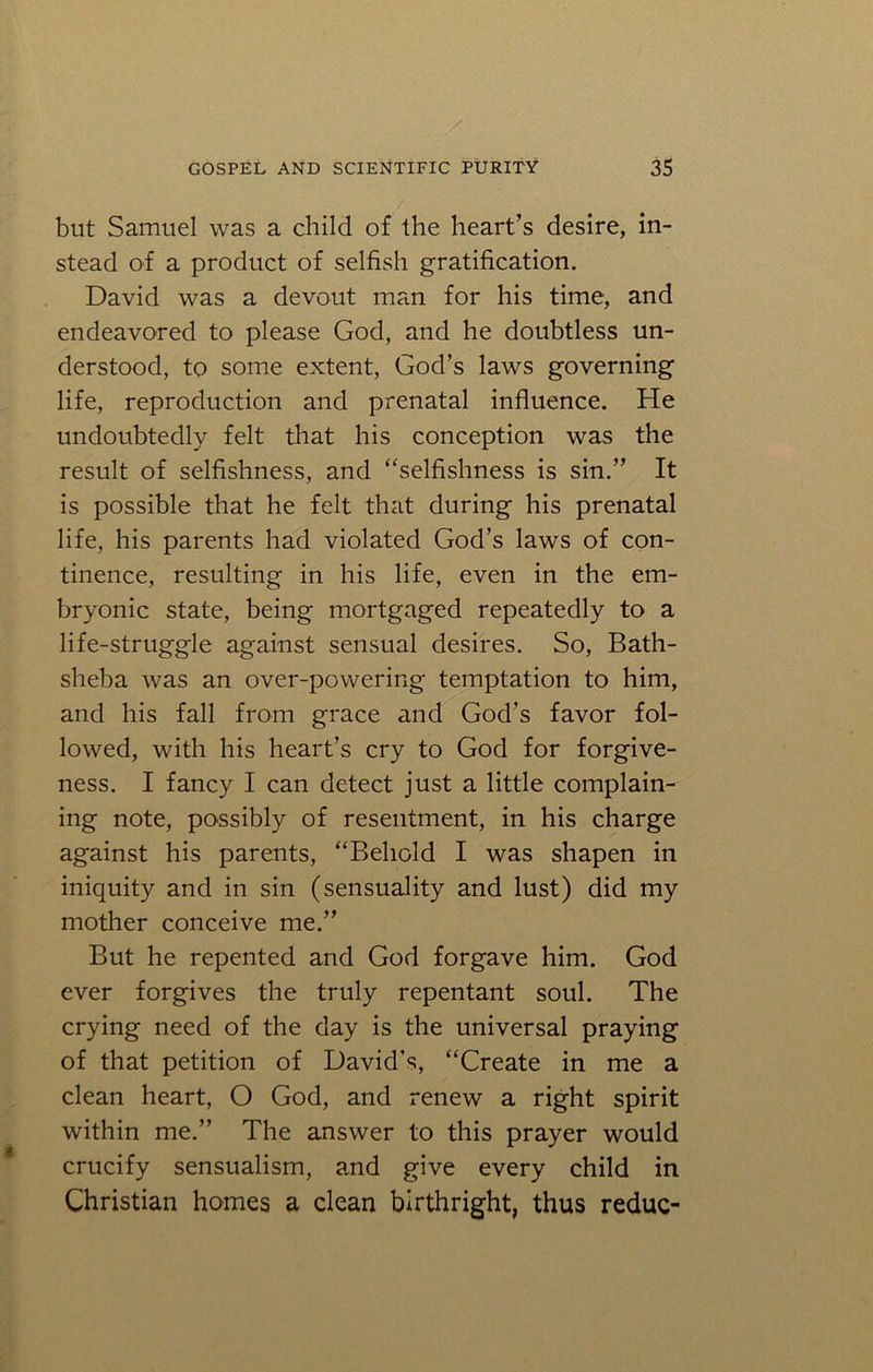 but Samuel was a child of the heart’s desire, in- stead of a product of selfish gratification. David was a devout man for his time, and endeavored to please God, and he doubtless un- derstood, to some extent, God’s laws governing life, reproduction and prenatal influence. He undoubtedly felt that his conception was the result of selfishness, and “selfishness is sin.” It is possible that he felt that during his prenatal life, his parents had violated God’s laws of con- tinence, resulting in his life, even in the em- bryonic state, being mortgaged repeatedly to a life-struggle against sensual desires. So, Bath- sheba was an over-powering temptation to him, and his fall from grace and God’s favor fol- lowed, with his heart’s cry to God for forgive- ness. I fancy I can detect just a little complain- ing note, possibly of resentment, in his charge against his parents, “Behold I was shapen in iniquity and in sin (sensuality and lust) did my mother conceive me.” But he repented and God forgave him. God ever forgives the truly repentant soul. The crying need of the day is the universal praying of that petition of David's, “Create in me a clean heart, O God, and renew a right spirit within me.” The answer to this prayer would crucify sensualism, and give every child in Christian homes a clean birthright, thus reduc-