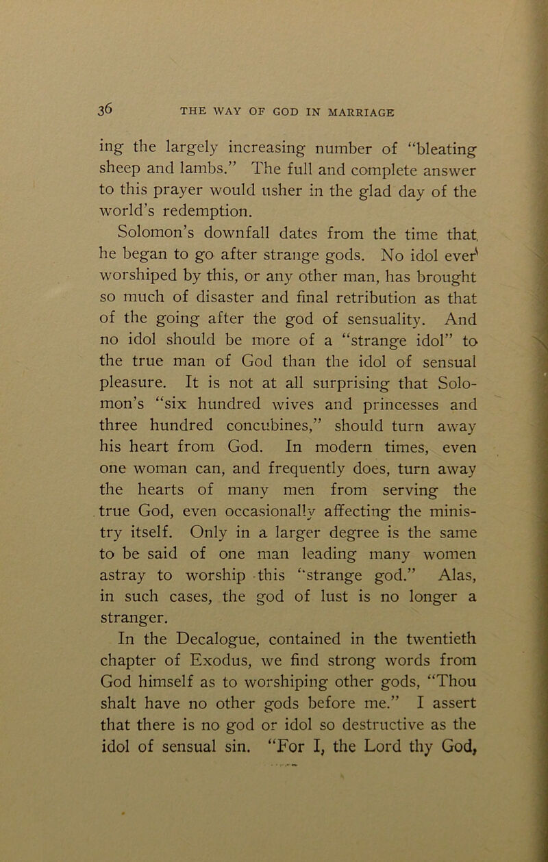 ing the largely increasing number of “bleating sheep and lambs.” The full and complete answer to this prayer would usher in the glad day of the world’s redemption. Solomon’s downfall dates from the time that, he began to go> after strange gods. No idol ever1 worshiped by this, or any other man, has brought so much of disaster and final retribution as that of the going after the god of sensuality. And no idol should be more of a “strange idol” to the true man of God than the idol of sensual pleasure. It is not at all surprising that Solo- mon’s “six hundred wives and princesses and three hundred concubines,” should turn away his heart from God. In modern times, even one woman can, and frequently does, turn away the hearts of many men from serving the true God, even occasionally affecting the minis- try itself. Only in a larger degree is the same to be said of one man leading many women astray to worship this “strange god.” Alas, in such cases, the god of lust is no longer a stranger. In the Decalogue, contained in the twentieth chapter of Exodus, we find strong words from God himself as to worshiping other gods, “Thou shalt have no other gods before me.” I assert that there is no god or idol so destructive as the idol of sensual sin. “For I, the Lord thy God,