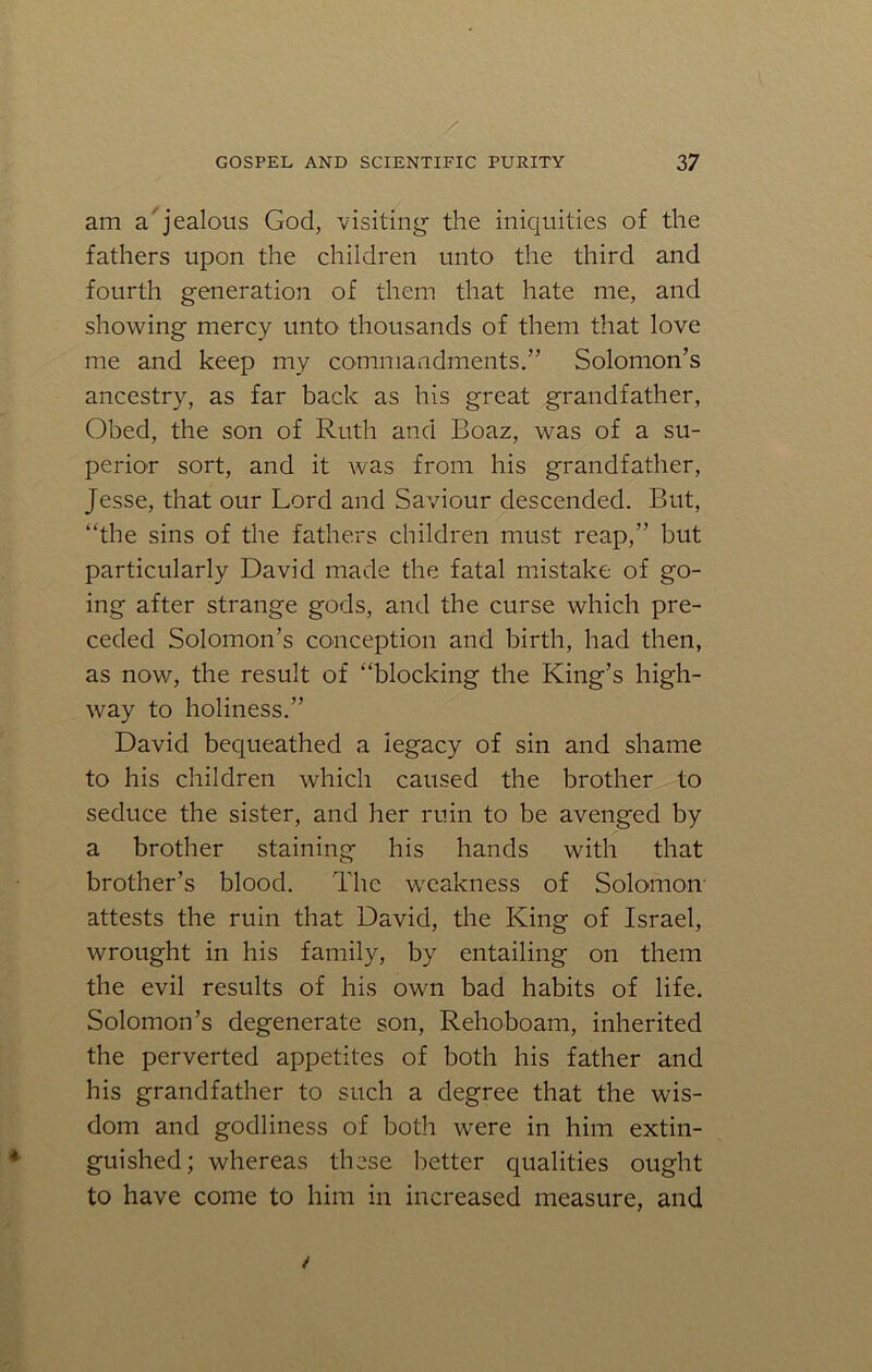 am a'jealous God, visiting the iniquities of the fathers upon the children unto the third and fourth generation of them that hate me, and showing mercy unto thousands of them that love me and keep my commandments.” Solomon’s ancestry, as far back as his great grandfather, Obed, the son of Ruth and Boaz, was of a su- perior sort, and it was from his grandfather, Jesse, that our Lord and Saviour descended. But, “the sins of the fathers children must reap,” but particularly David made the fatal mistake of go- ing after strange gods, and the curse which pre- ceded Solomon’s conception and birth, had then, as now, the result of “blocking the King’s high- way to holiness.” David bequeathed a iegacy of sin and shame to his children which caused the brother to seduce the sister, and her ruin to be avenged by a brother staining his hands with that brother’s blood. The weakness of Solomon- attests the ruin that David, the King of Israel, wrought in his family, by entailing on them the evil results of his own bad habits of life. Solomon’s degenerate son, Rehoboam, inherited the perverted appetites of both his father and his grandfather to such a degree that the wis- dom and godliness of both were in him extin- guished ; whereas these better qualities ought to have come to him in increased measure, and