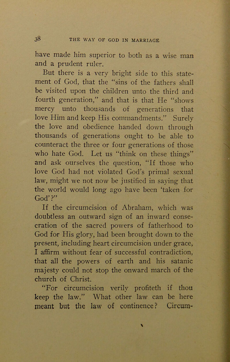 have made him superior to both as a wise man and a prudent ruler. But there is a very bright side to this state- ment of God, that the “sins of the fathers shall be visited upon the children unto the third and fourth generation,” and that is that He “shows mercy unto thousands of generations that love Him and keep His commandments.” Surely the love and obedience handed down through thousands of generations ought to be able to counteract the three or four generations of those who hate God. Let us “think on these things” and ask ourselves the question, “If those who love God had not violated God’s primal sexual law, might we not now be justified in saying that the world would long ago have been ‘taken for God’ ?” If the circumcision of Abraham, which was doubtless an outward sign of an inward conse- cration of the sacred powers of fatherhood to God for His glory, had been brought down to the present, including heart circumcision under grace, I affirm without fear of successful contradiction, that all the powers of earth and his satanic majesty could not stop the onward march of the church of Christ. “For circumcision verily profiteth if thou keep the law.” What other law can be here meant but the law of continence ? Circum-