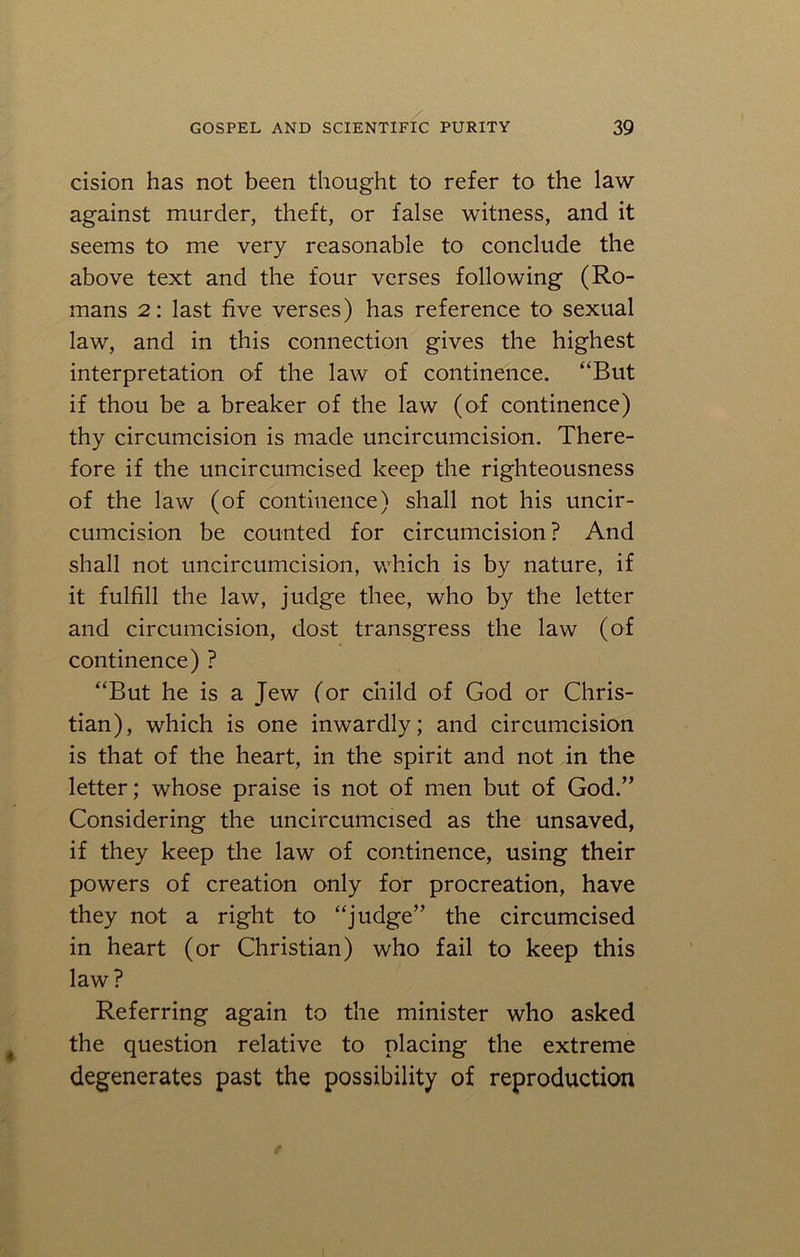 cision has not been thought to refer to the law against murder, theft, or false witness, and it seems to me very reasonable to conclude the above text and the four verses following (Ro- mans 2: last five verses) has reference to sexual law, and in this connection gives the highest interpretation of the law of continence. “But if thou be a breaker of the law (of continence) thy circumcision is made uncircumcision. There- fore if the uncircumcised keep the righteousness of the law (of continence) shall not his uncir- cumcision be counted for circumcision ? And shall not uncircumcision, which is by nature, if it fulfill the law, judge thee, who by the letter and circumcision, dost transgress the law (of continence) ? “But he is a Jew (or child of God or Chris- tian), which is one inwardly; and circumcision is that of the heart, in the spirit and not in the letter; whose praise is not of men but of God.” Considering the uncircumcised as the unsaved, if they keep the law of continence, using their powers of creation only for procreation, have they not a right to “judge” the circumcised in heart (or Christian) who fail to keep this law? Referring again to the minister who asked the question relative to placing the extreme degenerates past the possibility of reproduction