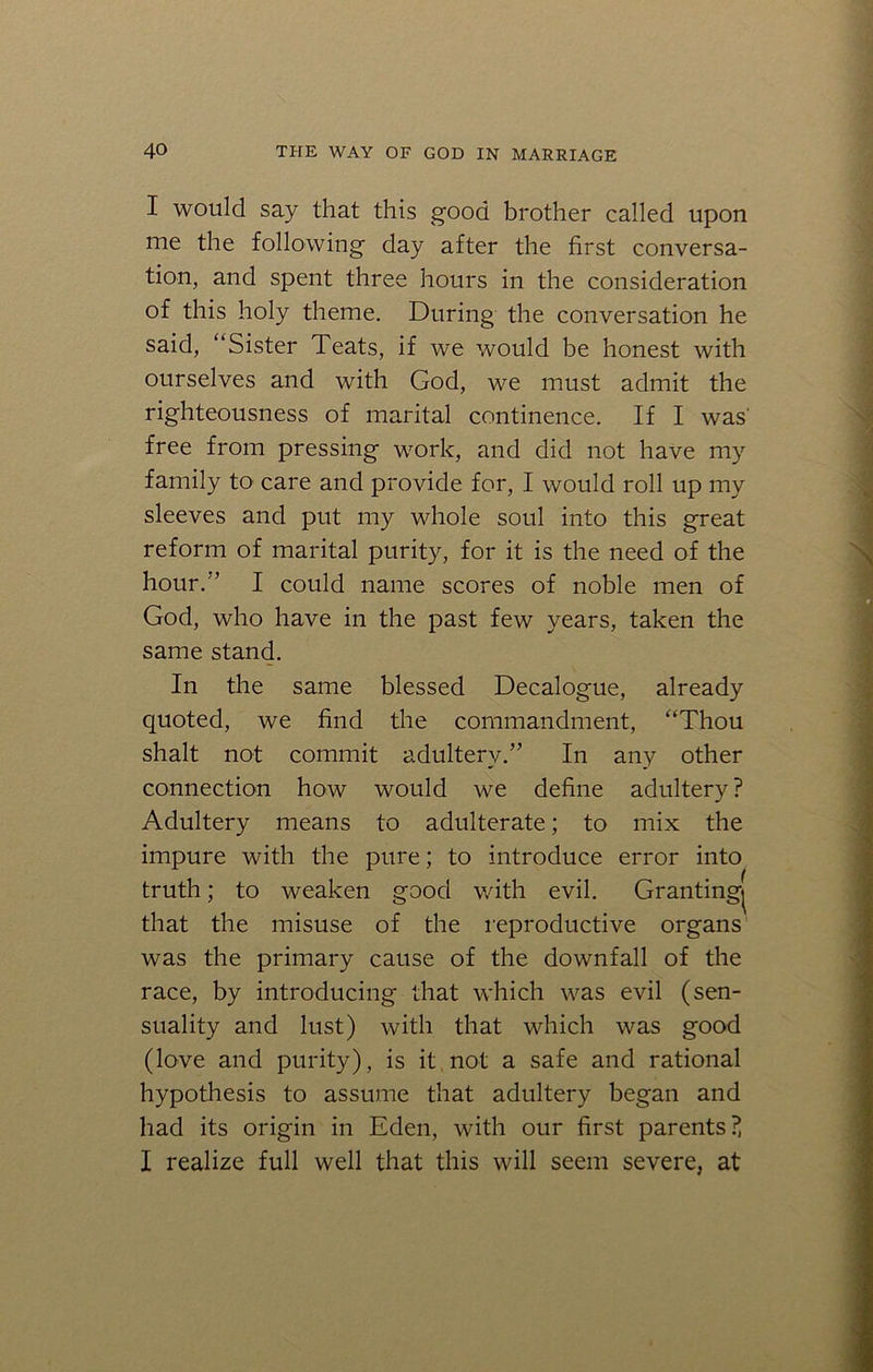 I would say that this good brother called upon me the following day after the first conversa- tion, and spent three hours in the consideration of this holy theme. During the conversation he said, “Sister Teats, if we would be honest with ourselves and with God, we must admit the righteousness of marital continence. If I was' free from pressing work, and did not have my family to care and provide for, I would roll up my sleeves and put my whole soul into this great reform of marital purity, for it is the need of the hour/’ I could name scores of noble men of God, who have in the past few years, taken the same stand. In the same blessed Decalogue, already quoted, we find the commandment, “Thou shalt not commit adultery.” In any other connection how would we define adultery ? Adultery means to adulterate; to mix the impure with the pure; to introduce error into truth; to weaken good with evil. Granting^ that the misuse of the reproductive organs was the primary cause of the downfall of the race, by introducing that which was evil (sen- suality and lust) with that which was good (love and purity), is it not a safe and rational hypothesis to assume that adultery began and had its origin in Eden, with our first parents?, I realize full well that this will seem severe, at