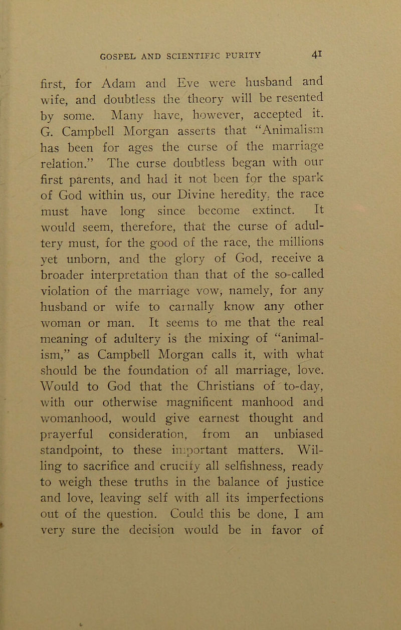 first, for Adam and Eve were husband and wife, and doubtless the theory will be resented by some. Many have, however, accepted it. G. Campbell Morgan asserts that “Animalism has been for ages the curse of the marriage relation.” The curse doubtless began with our first parents, and had it not been for the spark of God within us, our Divine heredity, the race must have long since become extinct. It would seem, therefore, that the curse of adul- tery must, for the good of the race, the millions yet unborn, and the glory of God, receive a broader interpretation than that of the so'-called violation of the marriage vow, namely, for any husband or wife to carnally know any other woman or man. It seems to me that the real meaning of adultery is the mixing of “animal- ism,” as Campbell Morgan calls it, with what should be the foundation of all marriage, love. Would to God that the Christians of to-day, with our otherwise magnificent manhood and womanhood, would give earnest thought and prayerful consideration, from an unbiased standpoint, to these important matters. Wil- ling to sacrifice and crucify all selfishness, ready to weigh these truths in the balance of justice and love, leaving self with all its imperfections out of the question. Could this be done, I am very sure the decision would be in favor of