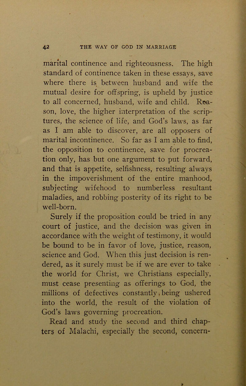 marital continence and righteousness. The high standard of continence taken in these essays, save where there is between husband and wife the mutual desire for offspring, is upheld by justice to all concerned, husband, wife and child. Rea- son, love, the higher interpretation of the scrip- tures, the science of life, and God’s laws, as far as I am able to discover, are all opposers of marital incontinence. So far as I am able to find, the opposition to continence, save for procrea- tion only, has but one argument to put forward, and that is appetite, selfishness, resulting always in the impoverishment of the entire manhood, subjecting wifehood to numberless resultant maladies, and robbing posterity of its right to be well-born. Surely if the proposition could be tried in any court of justice, and the decision was given in accordance with the weight of testimony, it would be bound to be in favor of love, justice, reason, science and God. When this just decision is ren- dered, as it surely must be if we are ever to take the world for Christ, we Christians especially, must cease presenting as offerings to God, the millions of defectives constantly, being ushered into the world, the result of the violation of God’s laws governing procreation. Read and study the second and third chap- ters of Malachi, especially the second, concern-