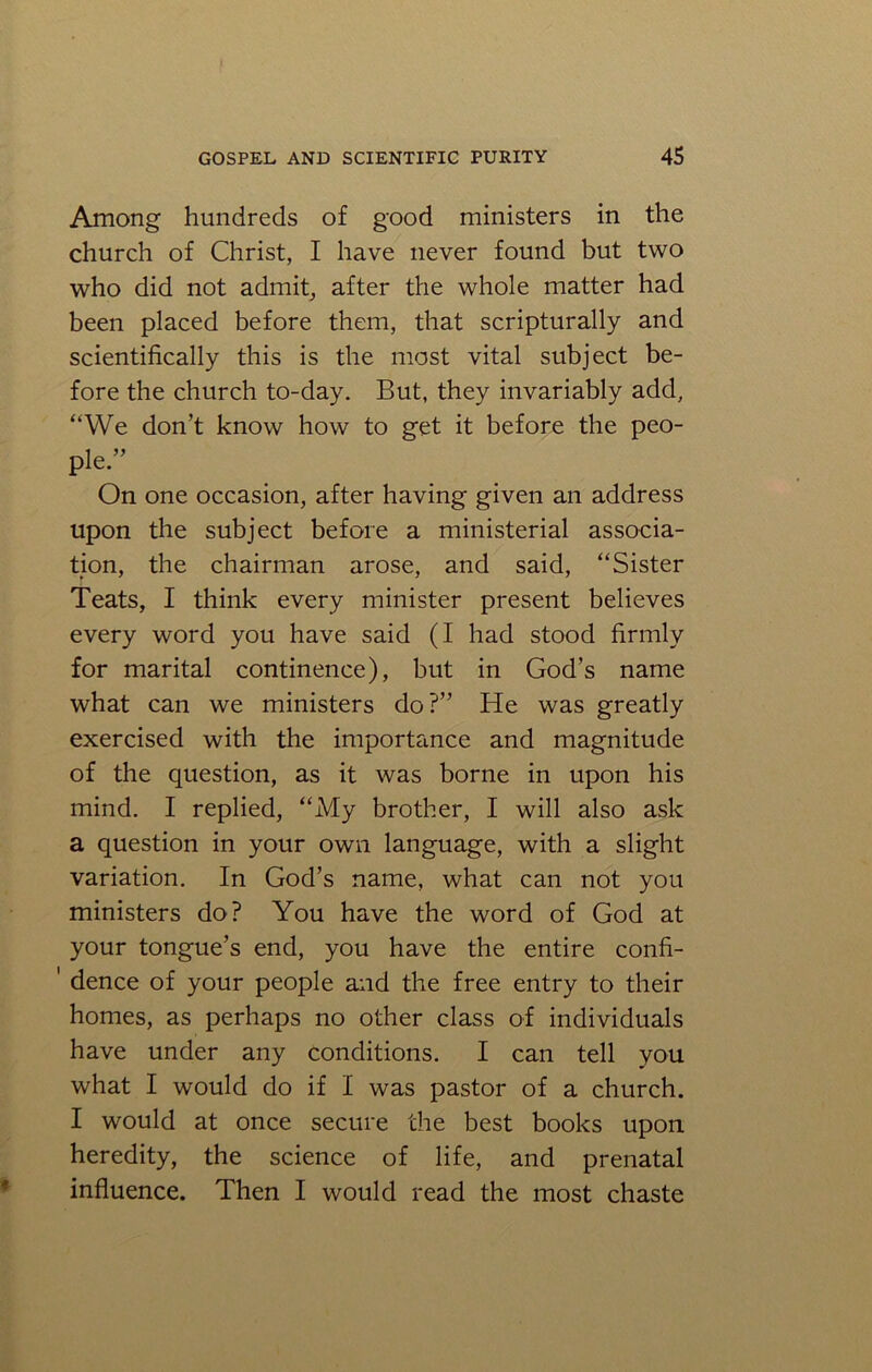 Among hundreds of good ministers in the church of Christ, I have never found but two who did not admit, after the whole matter had been placed before them, that scripturally and scientifically this is the most vital subject be- fore the church to-day. But, they invariably add, “We don’t know how to get it before the peo- ple.” On one occasion, after having given an address upon the subject before a ministerial associa- tion, the chairman arose, and said, “Sister Teats, I think every minister present believes every word you have said (I had stood firmly for marital continence), but in God’s name what can we ministers do?” He was greatly exercised with the importance and magnitude of the question, as it was borne in upon his mind. I replied, “My brother, I will also ask a question in your own language, with a slight variation. In God’s name, what can not you ministers do? You have the word of God at your tongue’s end, you have the entire confi- 1 dence of your people and the free entry to their homes, as perhaps no other class of individuals have under any conditions. I can tell you what I would do if I was pastor of a church. I would at once secure the best books upon heredity, the science of life, and prenatal influence. Then I would read the most chaste