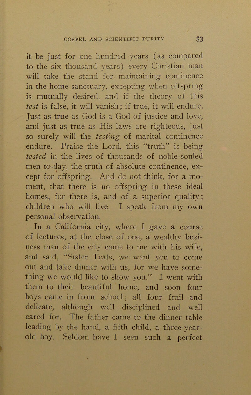 it be just for one hundred years (as compared to the six thousand years) every Christian man will take the stand for maintaining continence in the home sanctuary, excepting when offspring is mutually desired, and if the theory of this test is false, it will vanish; if true, it will endure. Just as true as God is a God of justice and love, and just as true as His laws are righteous, just so surely will the testing of marital continence endure. Praise the Lord, this “truth” is being tested in the lives of thousands of noble-souled men to-day, the truth of absolute continence, ex- cept for offspring. And do not think, for a mo- ment, that there is no offspring in these ideal homes, for there is, and of a superior quality; children who will live. I speak from my own personal observation. In a California city, where I gave a course of lectures, at the close of one, a wealthy busi- ness man of the city came to me with his wife, and said, “Sister Teats, we want you to come out and take dinner with us, for we have some- thing we would like to show you.” I went with them to their beautiful home, and soon four boys came in from school; all four frail and delicate, although well disciplined and well cared for. The father came to the dinner table leading by the hand, a fifth child, a three-year- old boy. Seldom have I seen such a perfect