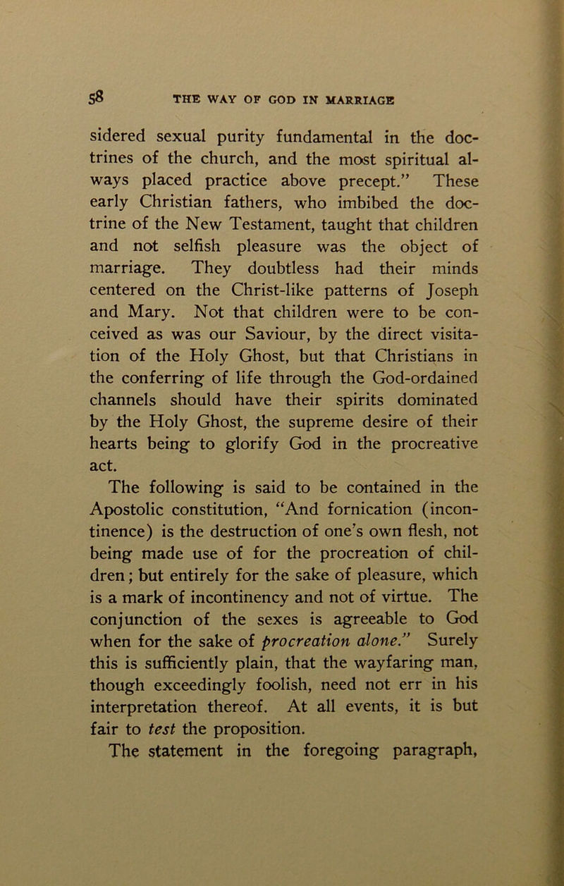 sidered sexual purity fundamental in the doc- trines of the church, and the most spiritual al- ways placed practice above precept.” These early Christian fathers, who imbibed the doc- trine of the New Testament, taught that children and not selfish pleasure was the object of marriage. They doubtless had their minds centered on the Christ-like patterns of Joseph and Mary. Not that children were to be con- ceived as was our Saviour, by the direct visita- tion of the Holy Ghost, but that Christians in the conferring of life through the God-ordained channels should have their spirits dominated by the Holy Ghost, the supreme desire of their hearts being to glorify God in the procreative act. The following is said to be contained in the Apostolic constitution, “And fornication (incon- tinence) is the destruction of one's own flesh, not being made use of for the procreation of chil- dren ; but entirely for the sake of pleasure, which is a mark of incontinency and not of virtue. The conjunction of the sexes is agreeable to God when for the sake of procreation alone.” Surely this is sufficiently plain, that the wayfaring man, though exceedingly foolish, need not err in his interpretation thereof. At all events, it is but fair to test the proposition. The statement in the foregoing paragraph,