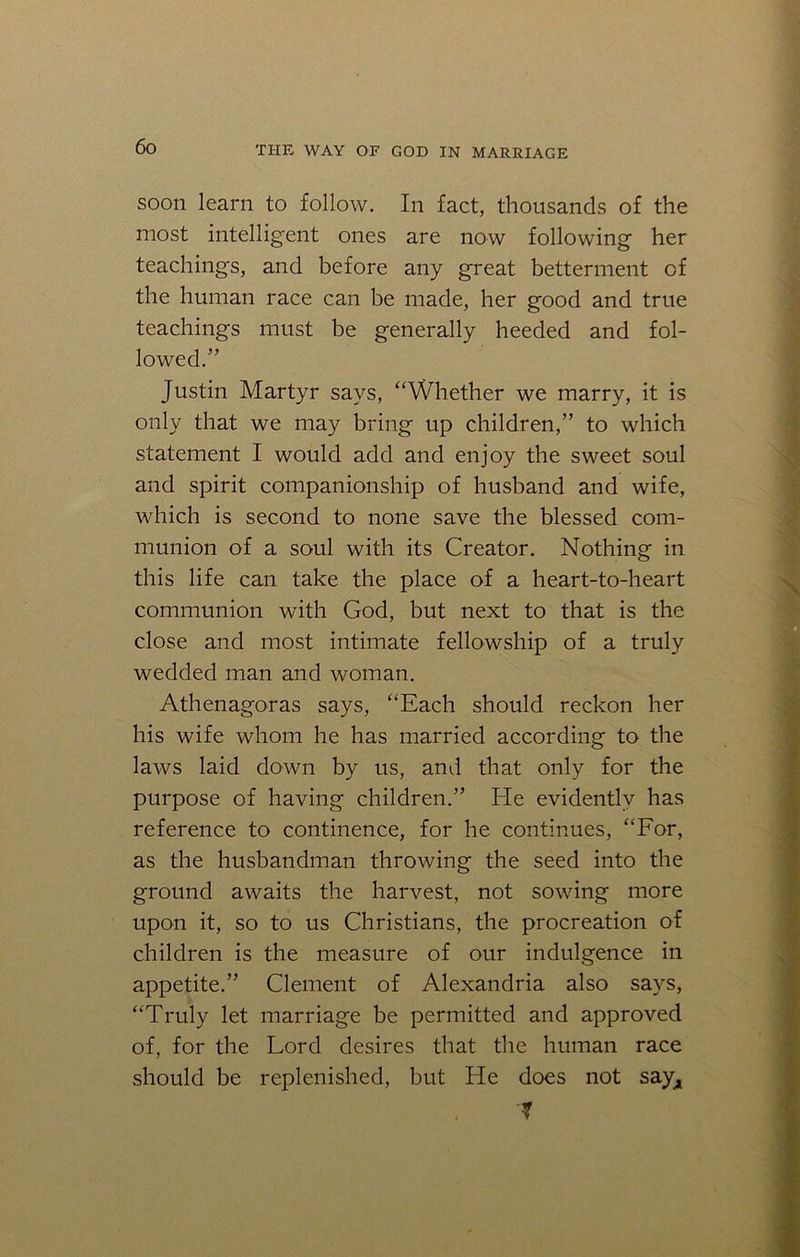 soon learn to follow. In fact, thousands of the most intelligent ones are now following' her teachings, and before any great betterment of the human race can be made, her good and true teachings must be generally heeded and fol- lowed.” Justin Martyr says, “Whether we marry, it is only that we may bring up children,” to which statement I would add and enjoy the sweet soul and spirit companionship of husband and wife, which is second to none save the blessed com- munion of a soul with its Creator. Nothing in this life can take the place of a heart-to-heart communion with God, but next to that is the close and most intimate fellowship of a truly wedded man and woman. Athenagoras says, “Each should reckon her his wife whom he has married according to the laws laid down by us, and that only for the purpose of having children.” He evidently has reference to continence, for he continues, “For, as the husbandman throwing the seed into the ground awaits the harvest, not sowing more upon it, so to us Christians, the procreation of children is the measure of our indulgence in appetite.” Clement of Alexandria also says, “Truly let marriage be permitted and approved of, for the Lord desires that the human race should be replenished, but He does not say, f