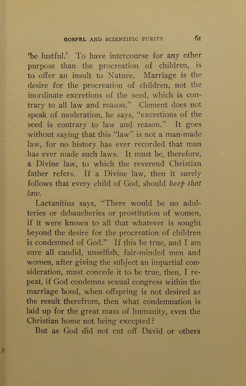 ‘be lustful.’ To have intercourse for any other purpose than the procreation of children, is to offer an insult to Nature. Marriage is the desire for the procreation of children, not the inordinate excretions of the seed, which is con- trary to all law and reason.” Clement does not speak of moderation, he says, “excretions of the seed is contrary to law and reason.” It goes without saying that this “law” is not a man-made law, for no history has ever recorded that man has ever made such laws. It must be, therefore, a Divine law, to which the reverend Christian father refers. If a Divine law, then it surely follows that every child of God, should keep that law. Lactanitius says, “There would be no adul- teries or debaucheries or prostitution of women, if it were known to all that whatever is sought beyond the desire for the procreation of children is condemned of God.” If this be true, and I am sure all candid, unselfish, fair-minded men and women, after giving the subject an impartial con- sideration, must concede it to be true, then, I re- peat, if God condemns sexual congress within the marriage bond, when offspring is not desired as the result therefrom, then what condemnation is laid up for the great mass of humanity, even the Christian home not being excepted? But as God did not cut off David or others