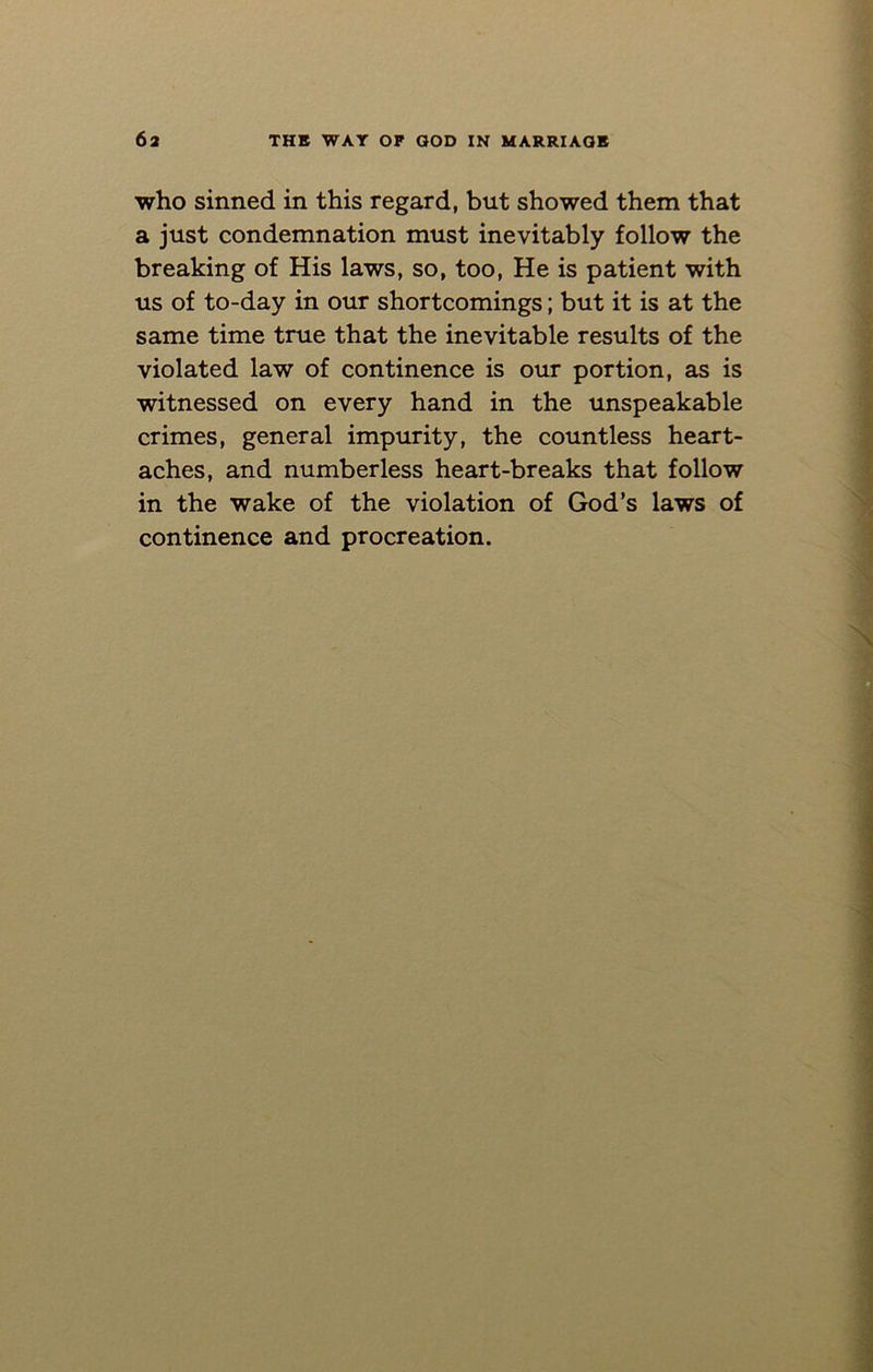 who sinned in this regard, but showed them that a just condemnation must inevitably follow the breaking of His laws, so, too, He is patient with us of to-day in our shortcomings; but it is at the same time true that the inevitable results of the violated law of continence is our portion, as is witnessed on every hand in the unspeakable crimes, general impurity, the countless heart- aches, and numberless heart-breaks that follow in the wake of the violation of God’s laws of continence and procreation.