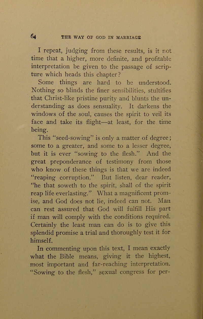 I repeat, judging from these results, is it rot time that a higher, more definite, and profitable interpretation be given to the passage of scrip- ture which heads this chapter? Some things are hard to be understood. Nothing so blinds the finer sensibilities, stultifies that Christ-like pristine purity and blunts the un- derstanding as does sensuality. It darkens the windows of the soul, causes the spirit to veil its face and take its flight—at least, for the time being. This “seed-sowing” is only a matter of degree; some to a greater, and some to a lesser degree, but it is ever “sowing to the flesh.” And the great preponderance of testimony from those who know of these things is that we are indeed “reaping corruption.” But listen, dear reader, “he that soweth to the spirit, shall of the spirit reap life everlasting.” What a magnificent prom- ise, and God does not lie, indeed can not. Man can rest assured that God will fulfill His part if man will comply with the conditions required. Certainly the least man can do is to give this splendid promise a trial and thoroughly test it for himself. In commenting upon this text, I mean exactly what the Bible means, giving it the highest, most important and far-reaching interpretation. “Sowing to the flesh,” sexual congress for per-