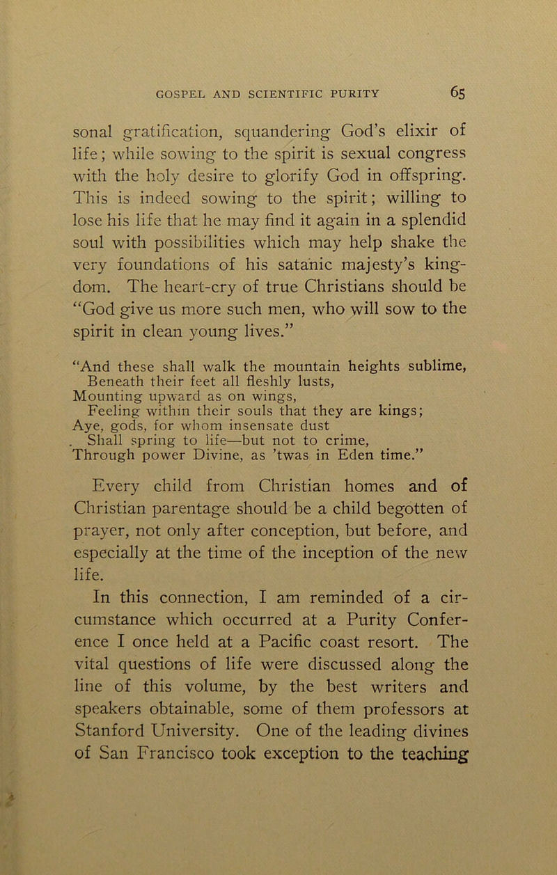 sonal gratification, squandering God's elixir of life; while sowing to the spirit is sexual congress with the holy desire to glorify God in offspring. This is indeed sowing to the spirit; willing to lose his life that he may find it again in a splendid soul with possibilities which may help shake the very foundations of his satanic majesty’s king- dom. The heart-cry of true Christians should be “God give us more such men, who will sow to the spirit in clean young lives.” “And these shall walk the mountain heights sublime, Beneath their feet all fleshly lusts, Mounting upward as on wings, Feeling within their souls that they are kings; Aye, gods, for whom insensate dust . Shall spring to life—but not to crime, Through power Divine, as ’twas in Eden time.” Every child from Christian homes and of Christian parentage should be a child begotten of prayer, not only after conception, but before, and especially at the time of the inception of the new life. In this connection, I am reminded of a cir- cumstance which occurred at a Purity Confer- ence I once held at a Pacific coast resort. The vital questions of life were discussed along the line of this volume, by the best writers and speakers obtainable, some of them professors at Stanford University. One of the leading divines of San Francisco took exception to the teaching