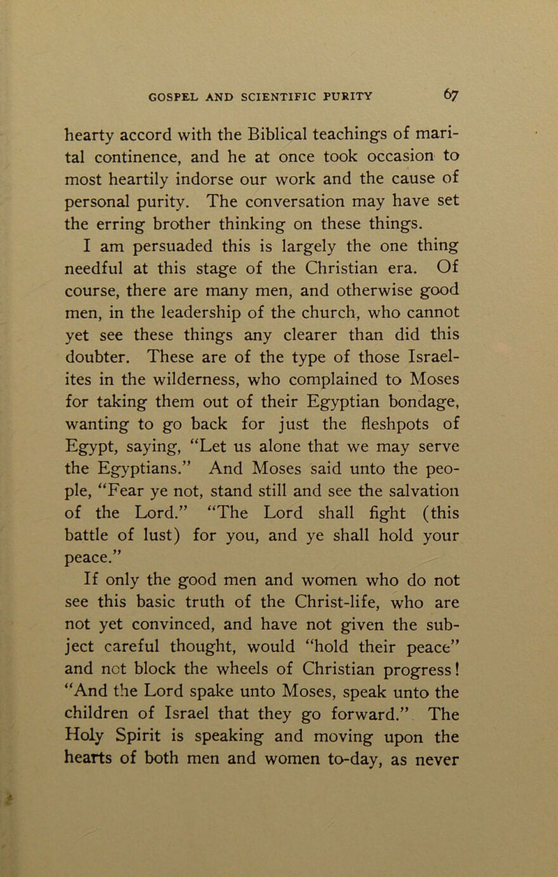 hearty accord with the Biblical teachings of mari- tal continence, and he at once took occasion to most heartily indorse our work and the cause of personal purity. The conversation may have set the erring brother thinking on these things. I am persuaded this is largely the one thing needful at this stage of the Christian era. Of course, there are many men, and otherwise good men, in the leadership of the church, who cannot yet see these things any clearer than did this doubter. These are of the type of those Israel- ites in the wilderness, who complained to Moses for taking them out of their Egyptian bondage, wanting to go back for just the fleshpots of Egypt, saying, “Let us alone that we may serve the Egyptians.” And Moses said unto the peo- ple, “Fear ye not, stand still and see the salvation of the Lord.” “The Lord shall fight (this battle of lust) for you, and ye shall hold your peace.” If only the good men and women who do not see this basic truth of the Christ-life, who are not yet convinced, and have not given the sub- ject careful thought, would “hold their peace” and net block the wheels of Christian progress! “And the Lord spake unto Moses, speak unto the children of Israel that they go forward.” The Holy Spirit is speaking and moving upon the hearts of both men and women to-day, as never