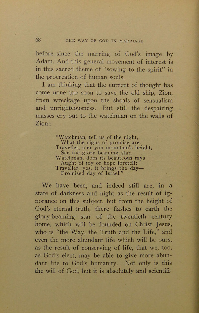 before since the marring of God’s image by Adam. And this general movement of interest is in this sacred theme of “sowing to the spirit” in the procreation of human souls. I am thinking that the current of thought has come none too soon to save the old ship, Zion, from wreckage upon the shoals of sensualism and unrighteousness. But still the despairing masses cry out to the watchman on the walls of Zion: “Watchman, tell us of the night, What the signs of promise are. Traveller, o’er yon mountain’s height, See the glory beaming star. Watchman, does its beauteous rays Aught of joy or hope foretell; Traveller, yes, it brings the day— Promised day of Israel.” We have been, and indeed still are, in a state of darkness and night as the result of ig- norance on this subject, but from the height of God’s eternal truth, there flashes to earth the glory-beaming star of the twentieth century home, which will be founded on Christ Jesus, who is “the Way, the Truth and the Life,” and even the more abundant life which will be ours, as the result of conserving of life, that we, too, as God’s elect, may be able to give more abun- dant life to God’s humanity. Not only is this the will of God, but it is absolutely and scientifl-