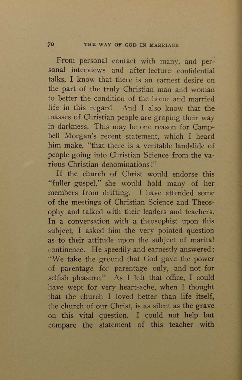 From personal contact with many, and per- sonal interviews and after-lecture confidential talks, I know that there is an earnest desire on the part of the truly Christian man and woman to better the condition of the home and married life in this regard. And I also know that the masses of Christian people are groping their way in darkness. This may be one reason for Camp- bell Morgan’s recent statement, which I heard him make, “that there is a veritable landslide of people going into Christian Science from the va- rious Christian denominations !” If the church of Christ would endorse this “fuller gospel,” she would hold many of her members from drifting. I have attended some of the meetings of Christian Science and Theos- ophy and talked with their leaders and teachers. In a conversation with a theosophist upon this subject, I asked him the very pointed question as to their attitude upon the subject of marital continence. He speedily and earnestly answered: “We take the ground that God gave the power of parentage for parentage only, and not for selfish pleasure.” As I left that office, I could have wept for very heart-ache, when I thought that the church I loved better than life itself, the church of our Christ, is as silent as the grave on this vital question. I could not help but compare the statement of this teacher with