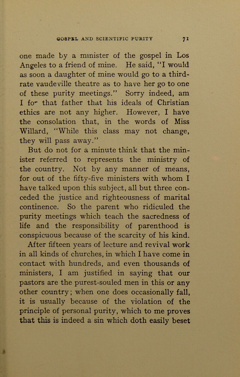 one made by a minister of the gospel in Los Angeles to a friend of mine. He said, “I would as soon a daughter of mine would go to a third- rate vaudeville theatre as to have her go to one of these purity meetings.” Sorry indeed, am I fo*- that father that his ideals of Christian ethics are not any higher. However, I have the consolation that, in the words of Miss Willard, “While this class may not change, they will pass away.” But do not for a minute think that the min- ister referred to represents the ministry of the country. Not by any manner of means, for out of the fifty-five ministers with whom I have talked upon this subject, all but three con- ceded the justice and righteousness of marital continence. So the parent who ridiculed the purity meetings which teach the sacredness of life and the responsibility of parenthood is conspicuous because of the scarcity of his kind. After fifteen years of lecture and revival work in all kinds of churches, in which I have come in contact with hundreds, and even thousands of ministers, I am justified in saying that our pastors are the purest-souled men in this or any other country; when one does occasionally fall, it is usually because of the violation of the principle of personal purity, which to me proves that this is indeed a sin which doth easily beset