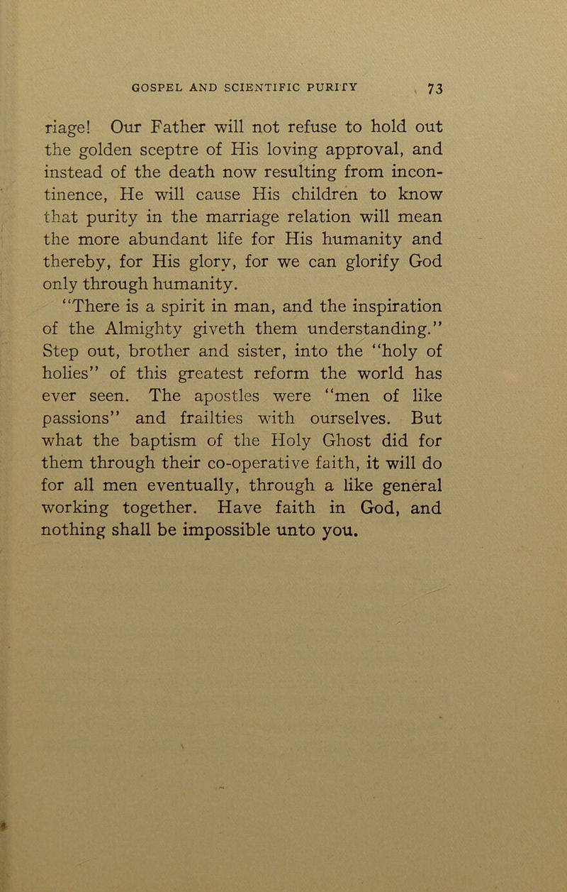riage! Our Father will not refuse to hold out the golden sceptre of His loving approval, and instead of the death now resulting from incon- tinence, He will cause His children to know that purity in the marriage relation will mean the more abundant life for His humanity and thereby, for His glory, for we can glorify God only through humanity. “There is a spirit in man, and the inspiration of the Almighty giveth them understanding.” Step out, brother and sister, into the “holy of holies” of this greatest reform the world has ever seen. The apostles were “men of like passions” and frailties with ourselves. But what the baptism of the Holy Ghost did for them through their co-operative faith, it will do for all men eventually, through a like general working together. Have faith in God, and nothing shall be impossible unto you.