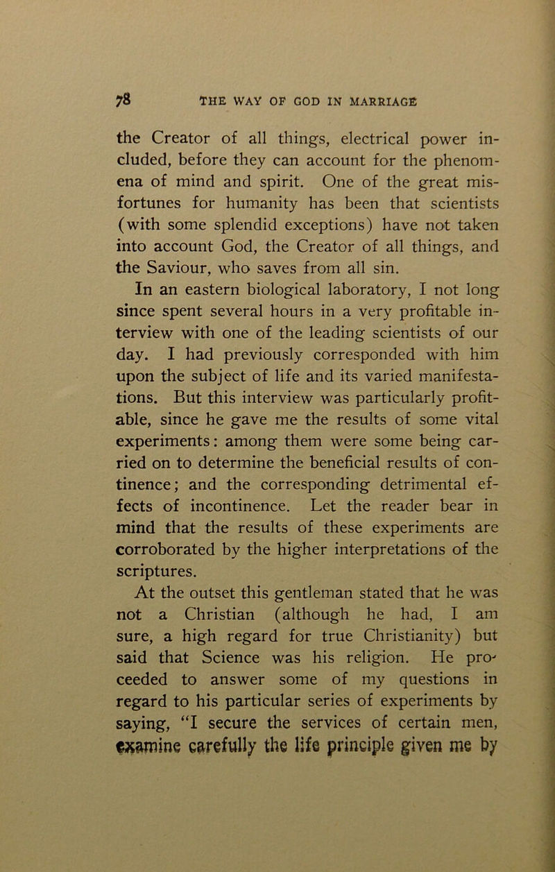 the Creator of all things, electrical power in- cluded, before they can account for the phenom- ena of mind and spirit. One of the great mis- fortunes for humanity has been that scientists (with some splendid exceptions) have not taken into account God, the Creator of all things, and the Saviour, who saves from all sin. In an eastern biological laboratory, I not long since spent several hours in a very profitable in- terview with one of the leading scientists of our day. I had previously corresponded with him upon the subject of life and its varied manifesta- tions. But this interview was particularly profit- able, since he gave me the results of some vital experiments: among them were some being car- ried on to determine the beneficial results of con- tinence; and the corresponding detrimental ef- fects of incontinence. Let the reader bear in mind that the results of these experiments are corroborated by the higher interpretations of the scriptures. At the outset this gentleman stated that he was not a Christian (although he had, I am sure, a high regard for true Christianity) but said that Science was his religion. He pro' ceeded to answer some of my questions in regard to his particular series of experiments by saying, “I secure the services of certain men, ftt&mine carefully the life principle given me by