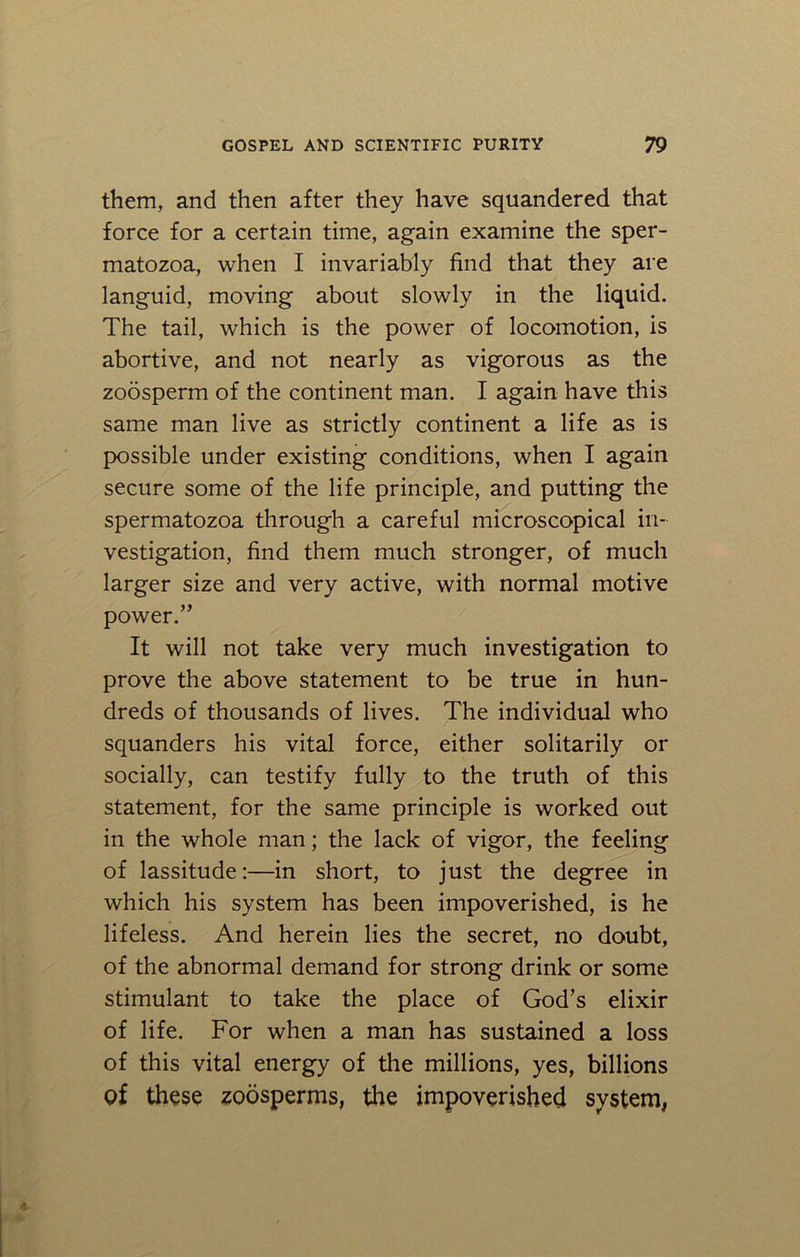 them, and then after they have squandered that force for a certain time, again examine the sper- matozoa, when I invariably find that they are languid, moving about slowly in the liquid. The tail, which is the power of locomotion, is abortive, and not nearly as vigorous as the zoosperm of the continent man. I again have this same man live as strictly continent a life as is possible under existing conditions, when I again secure some of the life principle, and putting the spermatozoa through a careful microscopical in- vestigation, find them much stronger, of much larger size and very active, with normal motive power.” It will not take very much investigation to prove the above statement to be true in hun- dreds of thousands of lives. The individual who squanders his vital force, either solitarily or socially, can testify fully to the truth of this statement, for the same principle is worked out in the whole man; the lack of vigor, the feeling of lassitude:—in short, to just the degree in which his system has been impoverished, is he lifeless. And herein lies the secret, no doubt, of the abnormal demand for strong drink or some stimulant to take the place of God’s elixir of life. For when a man has sustained a loss of this vital energy of the millions, yes, billions of these zoosperms, the impoverished system,