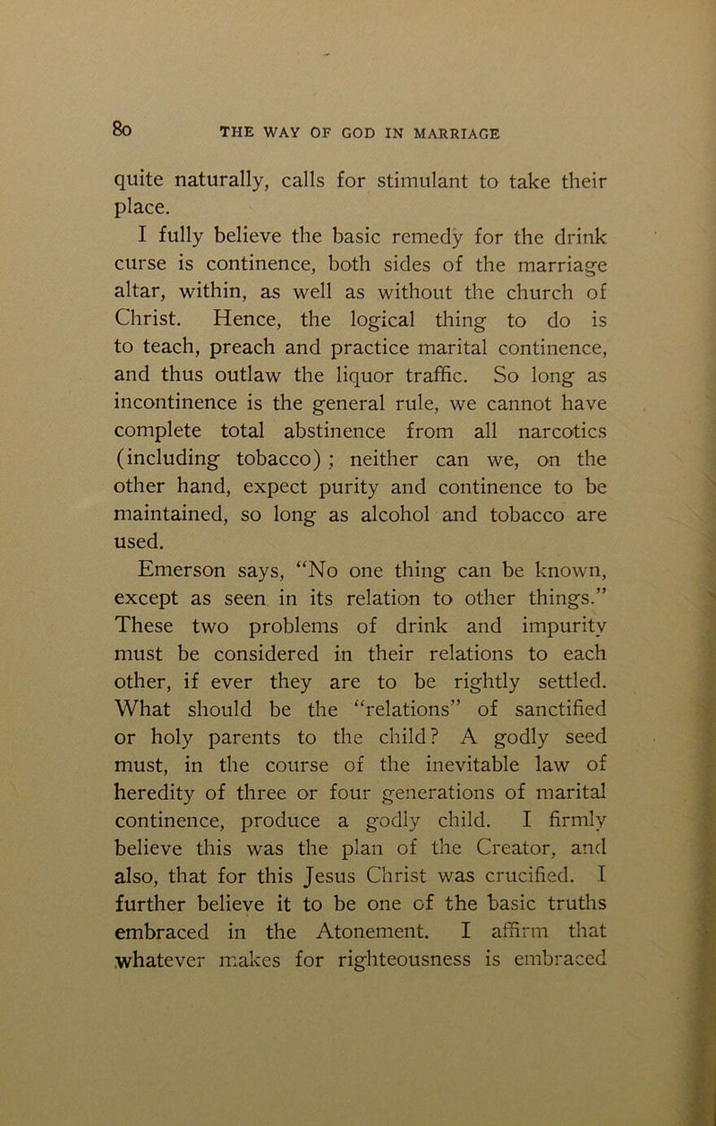 quite naturally, calls for stimulant to take their place. I fully believe the basic remedy for the drink curse is continence, both sides of the marriage altar, within, as well as without the church of Christ. Hence, the logical thing to do is to teach, preach and practice marital continence, and thus outlaw the liquor traffic. So long as incontinence is the general rule, we cannot have complete total abstinence from all narcotics (including tobacco) ; neither can we, on the other hand, expect purity and continence to be maintained, so long as alcohol and tobacco are used. Emerson says, “No one thing can be known, except as seen in its relation to other things.” These two problems of drink and impurity must be considered in their relations to each other, if ever they are to be rightly settled. What should be the “relations” of sanctified or holy parents to the child? A godly seed must, in the course of the inevitable law of heredity of three or four generations of marital continence, produce a godly child. I firmly believe this was the plan of the Creator, and also, that for this Jesus Christ was crucified. I further believe it to be one of the basic truths embraced in the Atonement. I affirm that whatever makes for righteousness is embraced