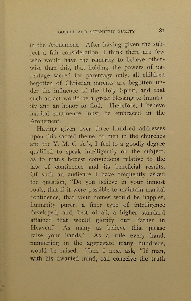 in the Atonement. After having- given the sub- ject a fair consideration, I think there are few who would have the temerity to believe other- wise than this, that holding the powers of pa- rentage sacred for parentage only, all children begotten of Christian parents are begotten un- der the influence of the Holy Spirit, and that such an act would be a great blessing to human- ity and an honor tO' God. Therefore, I believe marital continence must be embraced in the Atonement. Having given over three hundred addresses upon this sacred theme, to men in the churches and the Y. M. C. A.’s, I feel to a goodly degree qualified to speak intelligently on the subject, as to man’s honest convictions relative to the law of continence and its beneficial results. Of such an audience I have frequently asked the question, “Do you believe in your inmost souls, that if it were possible to maintain marital continence, that your homes would be happier, humanity purer, a finer type of intelligence developed, and, best of all, a higher standard attained that would glorify our Father in Heaven ? As many as believe this, please raise your hands.” As a rule every hand, numbering in the aggregate many hundreds, would be raised. Then I next ask, “If man, with his dwarfed mind, can conceive the truth