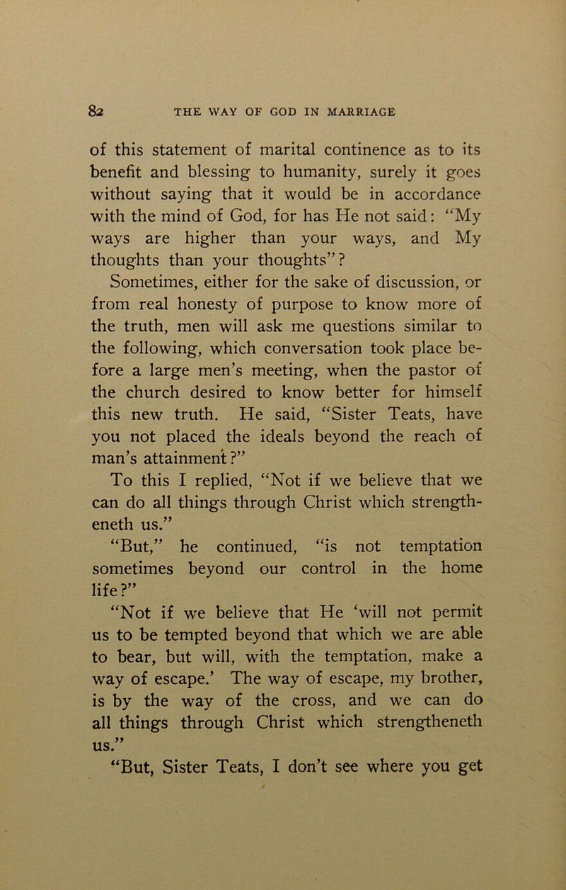 of this statement of marital continence as to its benefit and blessing to humanity, surely it goes without saying that it would be in accordance with the mind of God, for has He not said: “My ways are higher than your ways, and My thoughts than your thoughts”? Sometimes, either for the sake of discussion, or from real honesty of purpose to know more of the truth, men will ask me questions similar to the following, which conversation took place be- fore a large men’s meeting, when the pastor of the church desired to know better for himself this new truth. He said, “Sister Teats, have you not placed the ideals beyond the reach of man’s attainment ?” To this I replied, “Not if we believe that we can do all things through Christ which strength- eneth us.” “But,” he continued, “is not temptation sometimes beyond our control in the home life?” “Not if we believe that He ‘will not permit us to be tempted beyond that which we are able to bear, but will, with the temptation, make a way of escape.’ The way of escape, my brother, is by the way of the cross, and we can do all things through Christ which strengtheneth us.”