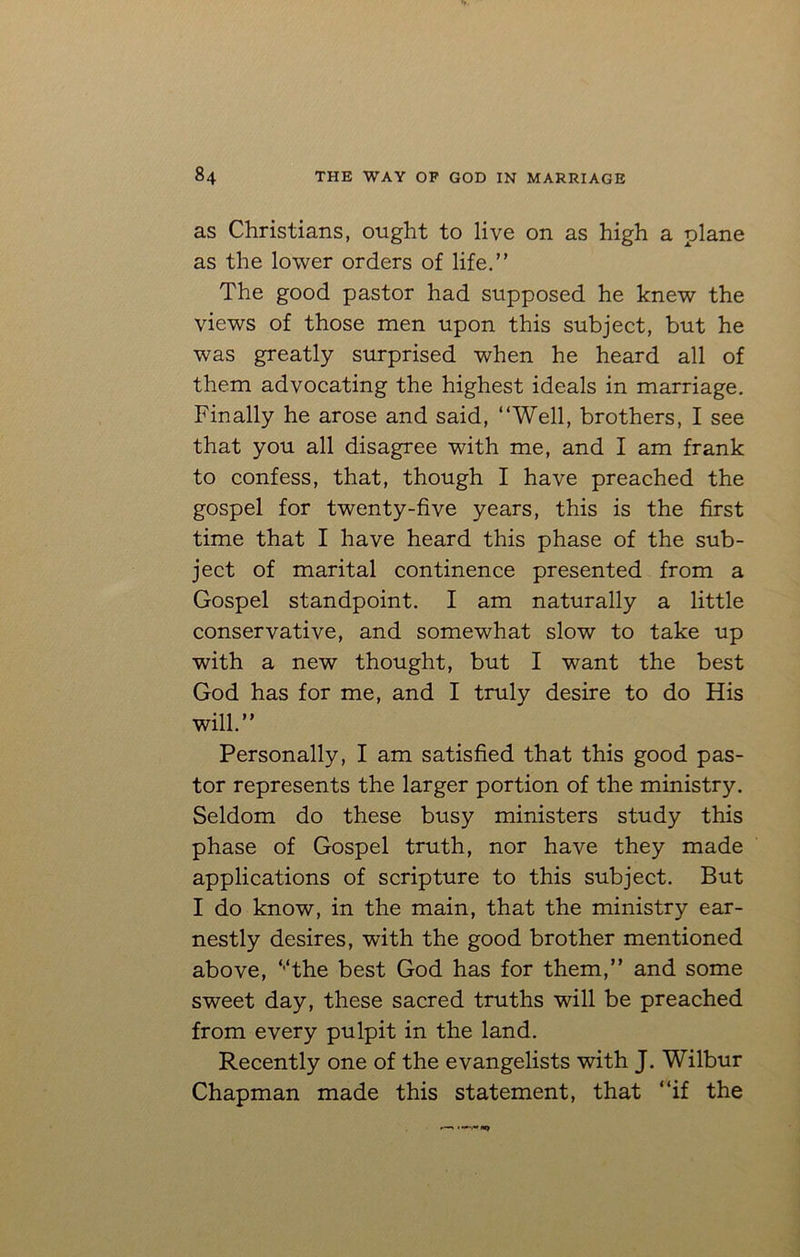as Christians, ought to live on as high a plane as the lower orders of life.” The good pastor had supposed he knew the views of those men upon this subject, but he was greatly surprised when he heard all of them advocating the highest ideals in marriage. Finally he arose and said, “Well, brothers, I see that you all disagree with me, and I am frank to confess, that, though I have preached the gospel for twenty-five years, this is the first time that I have heard this phase of the sub- ject of marital continence presented from a Gospel standpoint. I am naturally a little conservative, and somewhat slow to take up with a new thought, but I want the best God has for me, and I truly desire to do His will.” Personally, I am satisfied that this good pas- tor represents the larger portion of the ministry. Seldom do these busy ministers study this phase of Gospel truth, nor have they made applications of scripture to this subject. But I do know, in the main, that the ministry ear- nestly desires, with the good brother mentioned above, ‘‘‘the best God has for them,” and some sweet day, these sacred truths will be preached from every pulpit in the land. Recently one of the evangelists with J. Wilbur Chapman made this statement, that “if the