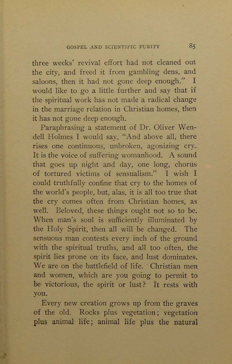 three weeks’ revival effort had not cleaned out the city, and freed it from gambling dens, and saloons, then it had not gone deep enough.” I would like to go a little further and say that if the spiritual work has not made a radical change in the marriage relation in Christian homes, then it has not gone deep enough. Paraphrasing a statement of Dr. Oliver Wen- dell Holmes I would say, “And above all, there rises one continuous, unbroken, agonizing cry. It is the voice of suffering womanhood. A sound that goes up night and day, one long, chorus of tortured victims of sensualism.” I wish I could truthfully confine that cry to the homes of the world’s people, but, alas, it is all too true that the cry comes often from Christian homes, as well. Beloved, these things ought not so to be. When man’s soul is sufficiently illuminated by the Holy Spirit, then all will be changed. The sensuous man contests every inch of the ground with the spiritual truths, and all too often, the spirit lies prone on its face, and lust dominates. We are on the battlefield of life. Christian men and women, which are you going to permit to be victorious, the spirit or lust? It rests with you. Every new creation grows up from the graves of the old. Rocks plus vegetation; vegetation plus animal life; animal life plus the natural