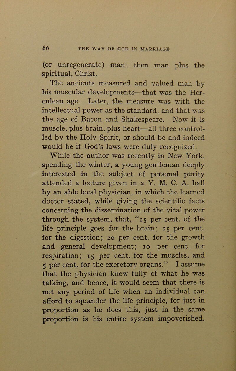 (or unregenerate) man; then man plus the spiritual, Christ. The ancients measured and valued man by his muscular developments—that was the Her- culean age. Later, the measure was with the intellectual power as the standard, and that was the age of Bacon and Shakespeare. Now it is muscle, plus brain, plus heart—all three control- led by the Holy Spirit, or should be and indeed would be if God’s laws were duly recognized. While the author was recently in New York, spending the winter, a young gentleman deeply interested in the subject of personal purity attended a lecture given in a Y. M. C. A. hall by an able local physician, in which the learned doctor stated, while giving the scientific facts concerning the dissemination of the vital power through the system, that, “25 per cent, of the life principle goes for the brain; 25 per cent, for the digestion; 20 per cent, for the growth and general development; 10 per cent, for respiration; 15 per cent, for the muscles, and 5 per cent, for the excretory organs.” I assume that the physician knew fully of what he was talking, and hence, it would seem that there is not any period of life when an individual can afford to squander the life principle, for just in proportion as he does this, just in the same proportion is his entire system impoverished.