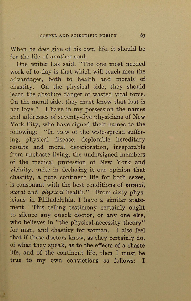 When he does give of his own life, it should be for the life of another soul. One writer has said, “The one most needed work of to-day is that which will teach men the advantages, both to health and morals of chastity. On the physical side, they should learn the absolute danger of wasted vital force. On the moral side, they must know that lust is not love.” I have in my possession the names and addresses of seventy-five physicians of New York City, who have signed their names to the following: “In view of the wide-spread suffer- ing, physical disease, deplorable hereditary results and moral deterioration, inseparable from unchaste living, the undersigned members of the medical profession of New York and vicinity, unite in declaring it our opinion that chastity, a pure continent life for both sexes, is consonant with the best conditions of mental, moral and physical health.” From sixty phys- icians in Philadelphia, I have a similar state- ment. This telling testimony certainly ought to silence any quack doctor, or any one else, who believes in “the physical-necessity theory” for man, and chastity for woman. I also feel that if these doctors know, as they certainly do, of what they speak, as to the effects of a chaste life, and of the continent life, then I must be true to my own convictions as follows: I