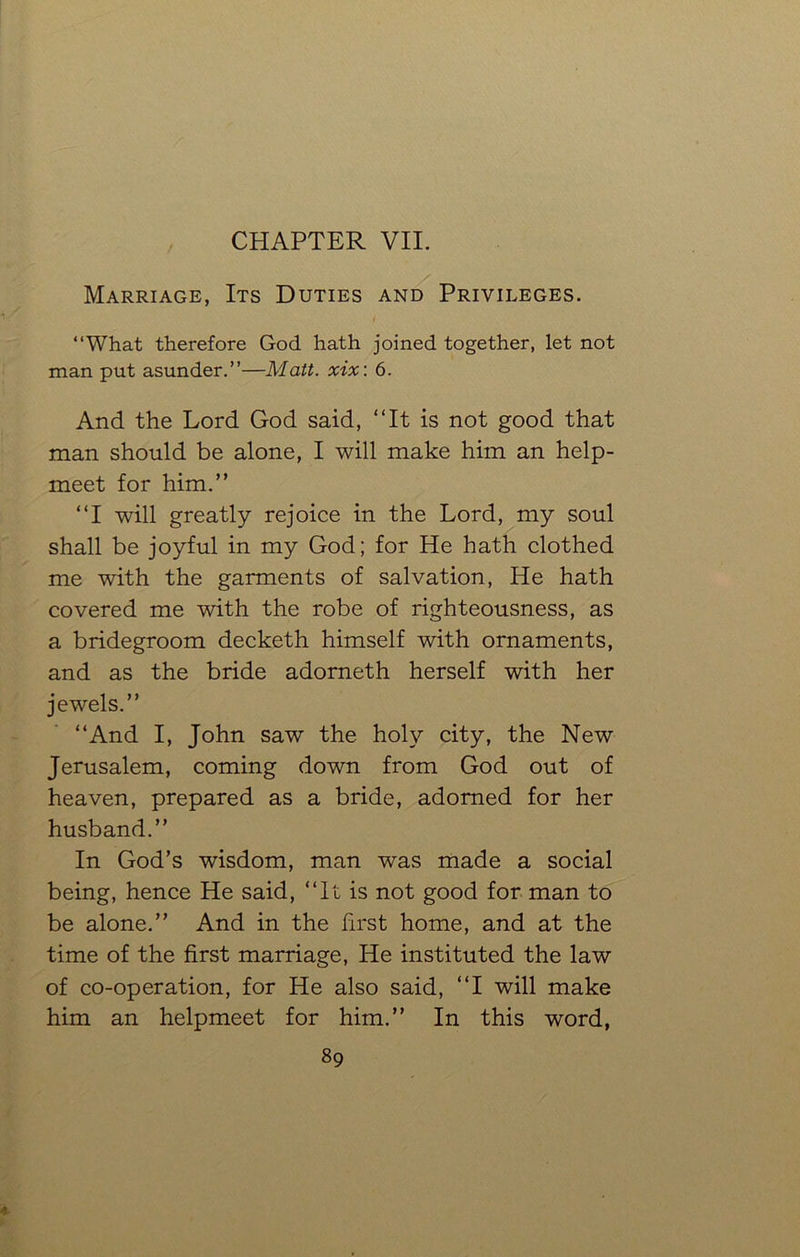 CHAPTER VII. Marriage, Its Duties and Privileges. “What therefore God hath joined together, let not man put asunder.”—Matt. xix: 6. And the Lord God said, “It is not good that man should be alone, I will make him an help- meet for him.” “I will greatly rejoice in the Lord, my soul shall be joyful in my God; for He hath clothed me with the garments of salvation, He hath covered me with the robe of righteousness, as a bridegroom decketh himself with ornaments, and as the bride adorneth herself with her jewels.” “And I, John saw the holy city, the New Jerusalem, coming down from God out of heaven, prepared as a bride, adorned for her husband.” In God’s wisdom, man was made a social being, hence He said, “It is not good for man to be alone.” And in the first home, and at the time of the first marriage, He instituted the law of co-operation, for He also said, “I will make him an helpmeet for him.” In this word,