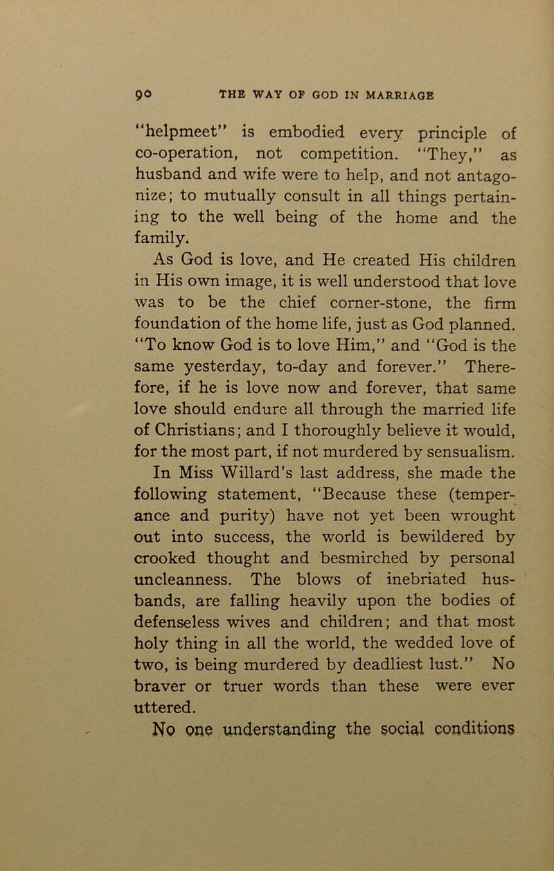 “helpmeet” is embodied every principle of co-operation, not competition. “They,” as husband and wife were to help, and not antago- nize; to mutually consult in all things pertain- ing to the well being of the home and the family. As God is love, and He created His children in His own image, it is well understood that love was to be the chief corner-stone, the firm foundation of the home life, just as God planned. “To know God is to love Him,” and “God is the same yesterday, to-day and forever.” There- fore, if he is love now and forever, that same love should endure all through the married life of Christians; and I thoroughly believe it would, for the most part, if not murdered by sensualism. In Miss Willard’s last address, she made the following statement, “Because these (temper- ance and purity) have not yet been wrought out into success, the world is bewildered by crooked thought and besmirched by personal uncleanness. The blows of inebriated hus- bands, are falling heavily upon the bodies of defenseless wives and children; and that most holy thing in all the world, the wedded love of two, is being murdered by deadliest lust.” No braver or truer words than these were ever uttered. No one understanding the social conditions