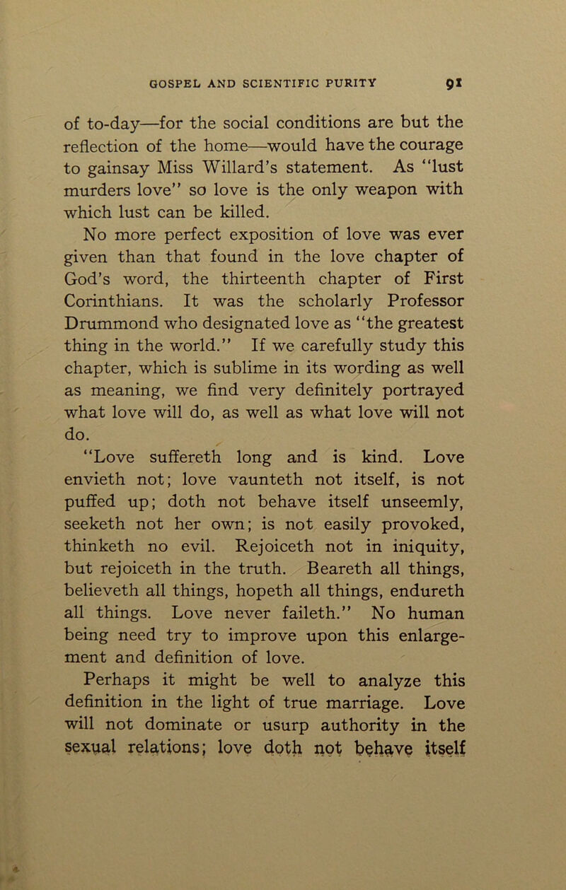 of to-day—for the social conditions are but the reflection of the home—would have the courage to gainsay Miss Willard’s statement. As “lust murders love” so love is the only weapon with which lust can be killed. No more perfect exposition of love was ever given than that found in the love chapter of God’s word, the thirteenth chapter of First Corinthians. It was the scholarly Professor Drummond who designated love as “the greatest thing in the world.” If we carefully study this chapter, which is sublime in its wording as well as meaning, we find very definitely portrayed what love will do, as well as what love will not do. “Love suffereth long and is kind. Love envieth not; love vaunteth not itself, is not puffed up; doth not behave itself unseemly, seeketh not her own; is not easily provoked, thinketh no evil. Rejoiceth not in iniquity, but rejoiceth in the truth. Beareth all things, believeth all things, hopeth all things, endureth all things. Love never faileth.” No human being need try to improve upon this enlarge- ment and definition of love. Perhaps it might be well to analyze this definition in the light of true marriage. Love will not dominate or usurp authority in the sexual relations; love doth not behave itself