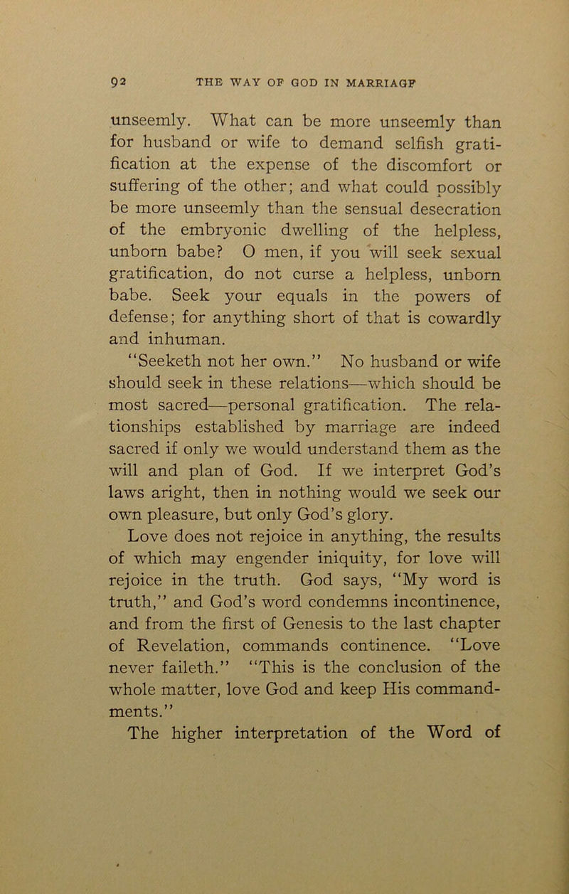 unseemly. Vtf'hat can be more unseemly than for husband or wife to demand selfish grati- fication at the expense of the discomfort or suffering of the other; and what could possibly be more unseemly than the sensual desecration of the embryonic dwelling of the helpless, unborn babe? O men, if you will seek sexual gratification, do not curse a helpless, unborn babe. Seek your equals in the powers of defense; for anything short of that is cowardly and inhuman. “Seeketh not her own.” No husband or wife should seek in these relations—which should be most sacred—personal gratification. The rela- tionships established by marriage are indeed sacred if only we would understand them as the will and plan of God. If we interpret God’s laws aright, then in nothing would we seek our own pleasure, but only God’s glory. Love does not rejoice in anything, the results of which may engender iniquity, for love will rejoice in the truth. God says, ‘‘My word is truth,” and God’s word condemns incontinence, and from the first of Genesis to the last chapter of Revelation, commands continence. ‘‘Love never faileth.” ‘‘This is the conclusion of the whole matter, love God and keep His command- ments.” The higher interpretation of the Word of