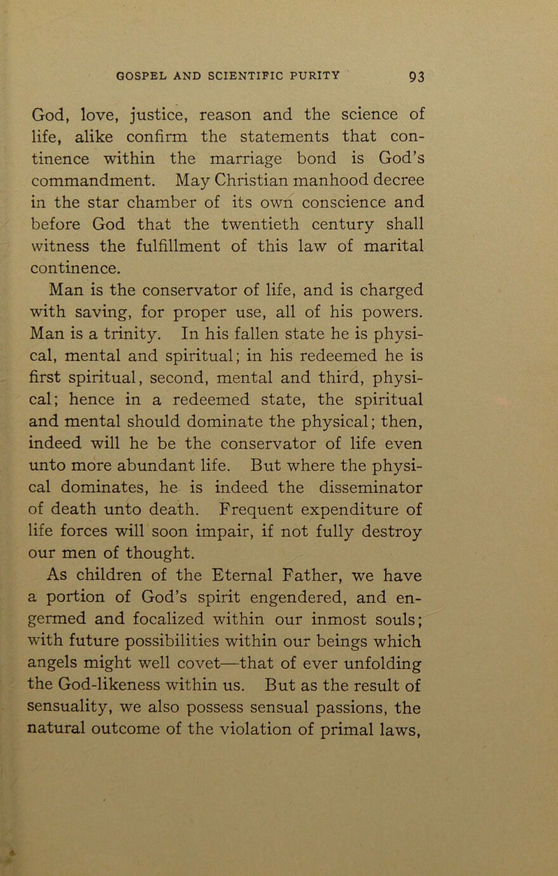 God, love, justice, reason and the science of life, alike confirm the statements that con- tinence within the marriage bond is God’s commandment. May Christian manhood decree in the star chamber of its own conscience and before God that the twentieth century shall witness the fulfillment of this law of marital continence. Man is the conservator of life, and is charged with saving, for proper use, all of his powers. Man is a trinity. In his fallen state he is physi- cal, mental and spiritual; in his redeemed he is first spiritual, second, mental and third, physi- cal; hence in a redeemed state, the spiritual and mental should dominate the physical; then, indeed will he be the conservator of life even unto more abundant life. But where the physi- cal dominates, he is indeed the disseminator of death unto death. Frequent expenditure of life forces will soon impair, if not fully destroy our men of thought. As children of the Eternal Father, we have a portion of God’s spirit engendered, and en- germed and focalized within our inmost souls; with future possibilities within our beings which angels might well covet—that of ever unfolding the God-likeness within us. But as the result of sensuality, we also possess sensual passions, the natural outcome of the violation of primal laws,