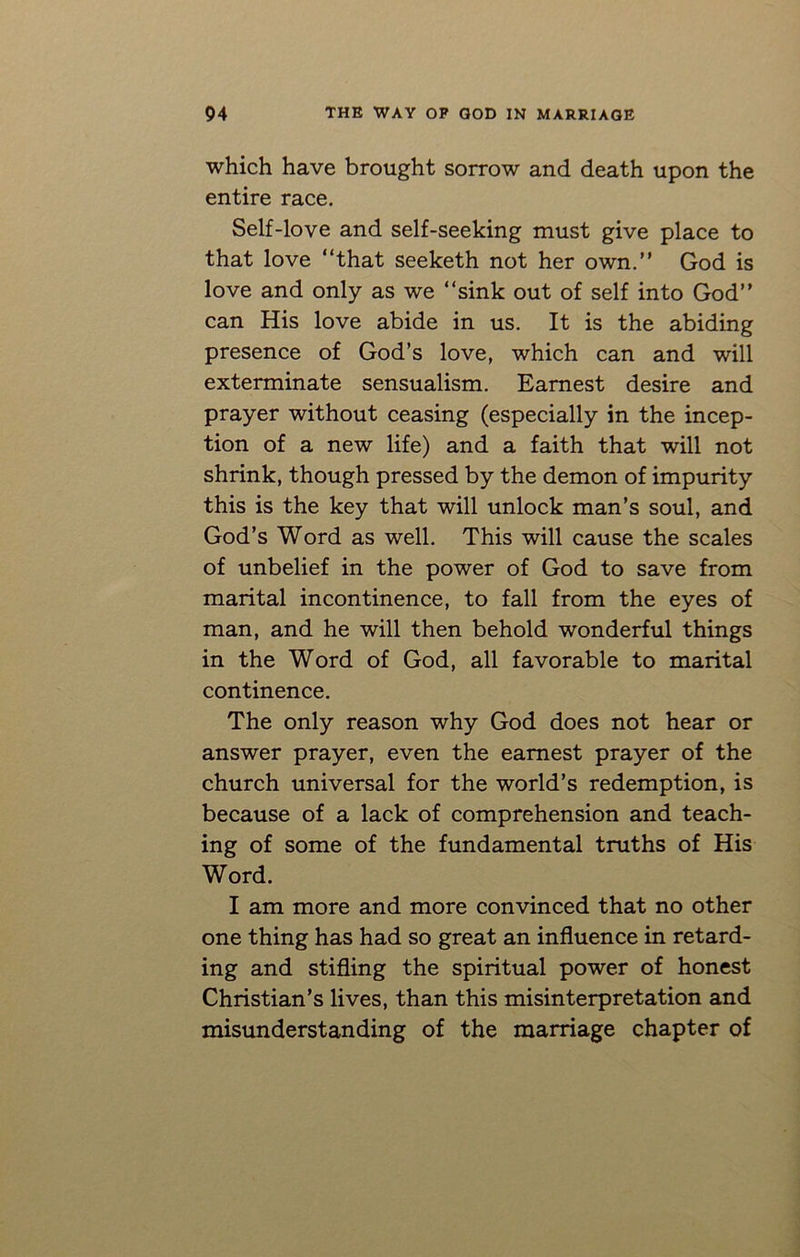 which have brought sorrow and death upon the entire race. Self-love and self-seeking must give place to that love “that seeketh not her own.” God is love and only as we “sink out of self into God” can His love abide in us. It is the abiding presence of God’s love, which can and will exterminate sensualism. Earnest desire and prayer without ceasing (especially in the incep- tion of a new life) and a faith that will not shrink, though pressed by the demon of impurity this is the key that will unlock man’s soul, and God’s Word as well. This will cause the scales of unbelief in the power of God to save from marital incontinence, to fall from the eyes of man, and he will then behold wonderful things in the Word of God, all favorable to marital continence. The only reason why God does not hear or answer prayer, even the earnest prayer of the church universal for the world’s redemption, is because of a lack of comprehension and teach- ing of some of the fundamental truths of His Word. I am more and more convinced that no other one thing has had so great an influence in retard- ing and stifling the spiritual power of honest Christian’s lives, than this misinterpretation and misunderstanding of the marriage chapter of