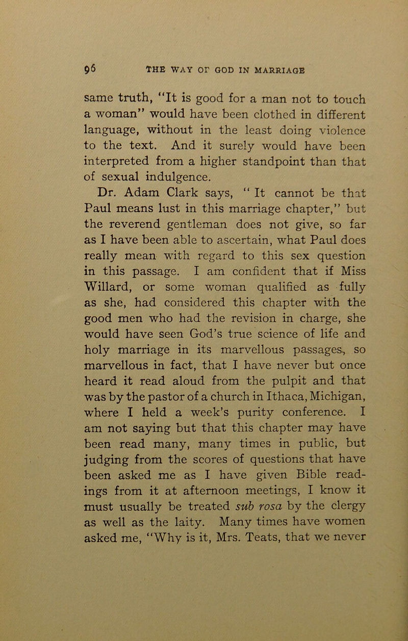 same truth, “It is good for a man not to touch a woman” would have been clothed in different language, without in the least doing violence to the text. And it surely would have been interpreted from a higher standpoint than that of sexual indulgence. Dr. Adam Clark says, “ It cannot be that Paul means lust in this marriage chapter,” but the reverend gentleman does not give, so far as I have been able to ascertain, what Paul does really mean with regard to this sex question in this passage. I am confident that if Miss Willard, or some woman qualified as fully as she, had considered this chapter with the good men who had the revision in charge, she would have seen God’s true science of life and holy marriage in its marvellous passages, so marvellous in fact, that I have never but once heard it read aloud from the pulpit and that was by the pastor of a church in Ithaca, Michigan, where I held a week’s purity conference. I am not saying but that this chapter may have been read many, many times in public, but judging from the scores of questions that have been asked me as I have given Bible read- ings from it at afternoon meetings, I know it must usually be treated sub rosa by the clergy as well as the laity. Many times have women asked me, “Why is it, Mrs. Teats, that we never