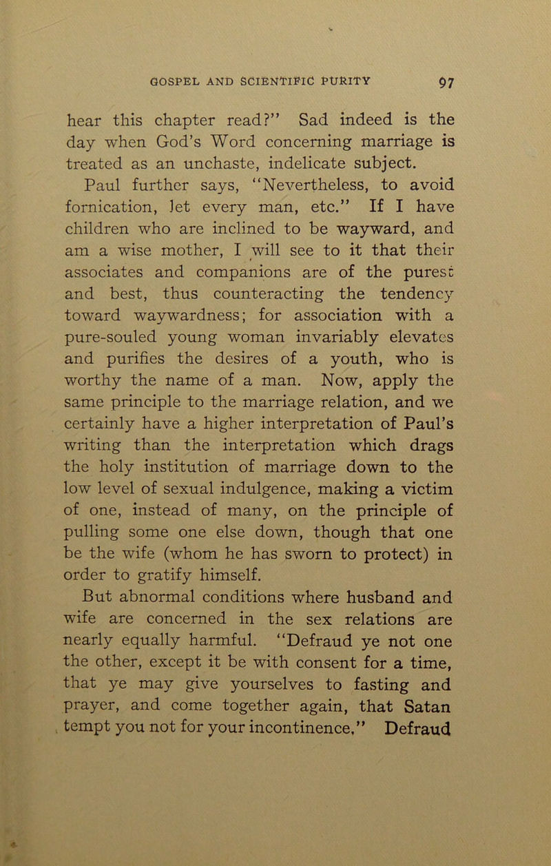hear this chapter read?” Sad indeed is the day when God’s Word concerning marriage is treated as an unchaste, indelicate subject. Paul further says, “Nevertheless, to avoid fornication, let every man, etc.” If I have children who are inclined to be wayward, and am a wise mother, I will see to it that their associates and companions are of the purest and best, thus counteracting the tendency toward waywardness; for association with a pure-souled young woman invariably elevates and purifies the desires of a youth, who is worthy the name of a man. Now, apply the same principle to the marriage relation, and we certainly have a higher interpretation of Paul’s writing than the interpretation which drags the holy institution of marriage down to the low level of sexual indulgence, making a victim of one, instead of many, on the principle of pulling some one else down, though that one be the wife (whom he has sworn to protect) in order to gratify himself. But abnormal conditions where husband and wife are concerned in the sex relations are nearly equally harmful. “Defraud ye not one the other, except it be with consent for a time, that ye may give yourselves to fasting and prayer, and come together again, that Satan tempt you not for your incontinence, ’’ Defraud