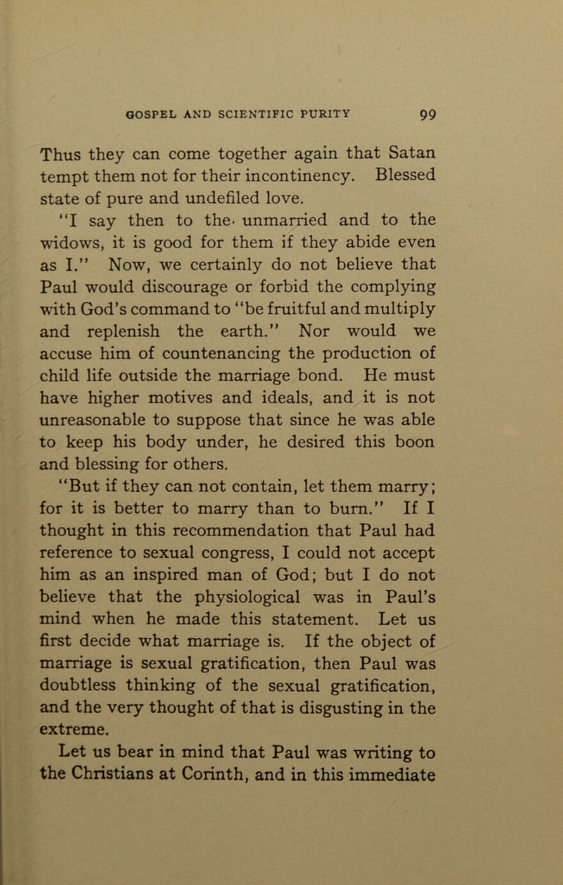 Thus they can come together again that Satan tempt them not for their incontinency. Blessed state of pure and undefiled love. “I say then to the« unmarried and to the widows, it is good for them if they abide even as I.” Now, we certainly do not believe that Paul would discourage or forbid the complying with God’s command to “be fruitful and multiply and replenish the earth.” Nor would we accuse him of countenancing the production of child life outside the marriage bond. He must have higher motives and ideals, and it is not unreasonable to suppose that since he was able to keep his body under, he desired this boon and blessing for others. “But if they can not contain, let them marry; for it is better to marry than to bum.” If I thought in this recommendation that Paul had reference to sexual congress, I could not accept him as an inspired man of God; but I do not believe that the physiological was in Paul’s mind when he made this statement. Let us first decide what marriage is. If the object of marriage is sexual gratification, then Paul was doubtless thinking of the sexual gratification, and the very thought of that is disgusting in the extreme. Let us bear in mind that Paul was writing to the Christians at Corinth, and in this immediate