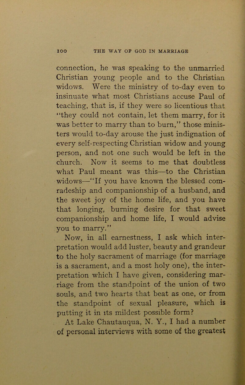 connection, he was speaking to the unmarried Christian young people and to the Christian widows. Were the ministry of to-day even to insinuate what most Christians accuse Paul of teaching, that is, if they were so licentious that “they could not contain, let them marry, for it was better to marry than to bum,” those minis- ters would to-day arouse the just indignation of every self-respecting Christian widow and young person, and not one such would be left in the church. Now it seems to me that doubtless what Paul meant was this—to the Christian widows—“If you have known the blessed com- radeship and companionship of a husband, and the sweet joy of the home life, and you have that longing, burning desire for that sweet companionship and home life, I would advise you to marry.” Now, in all earnestness, I ask which inter- pretation would add luster, beauty and grandeur to the holy sacrament of marriage (for marriage is a sacrament, and a most holy one), the inter- pretation which I have given, considering mar- riage from the standpoint of the union of two souls, and two hearts that beat as one, or from the standpoint of sexual pleasure, which is putting it in its mildest possible form? At Lake Chautauqua, N. Y., I had a number of personal interviews with some of the greatest