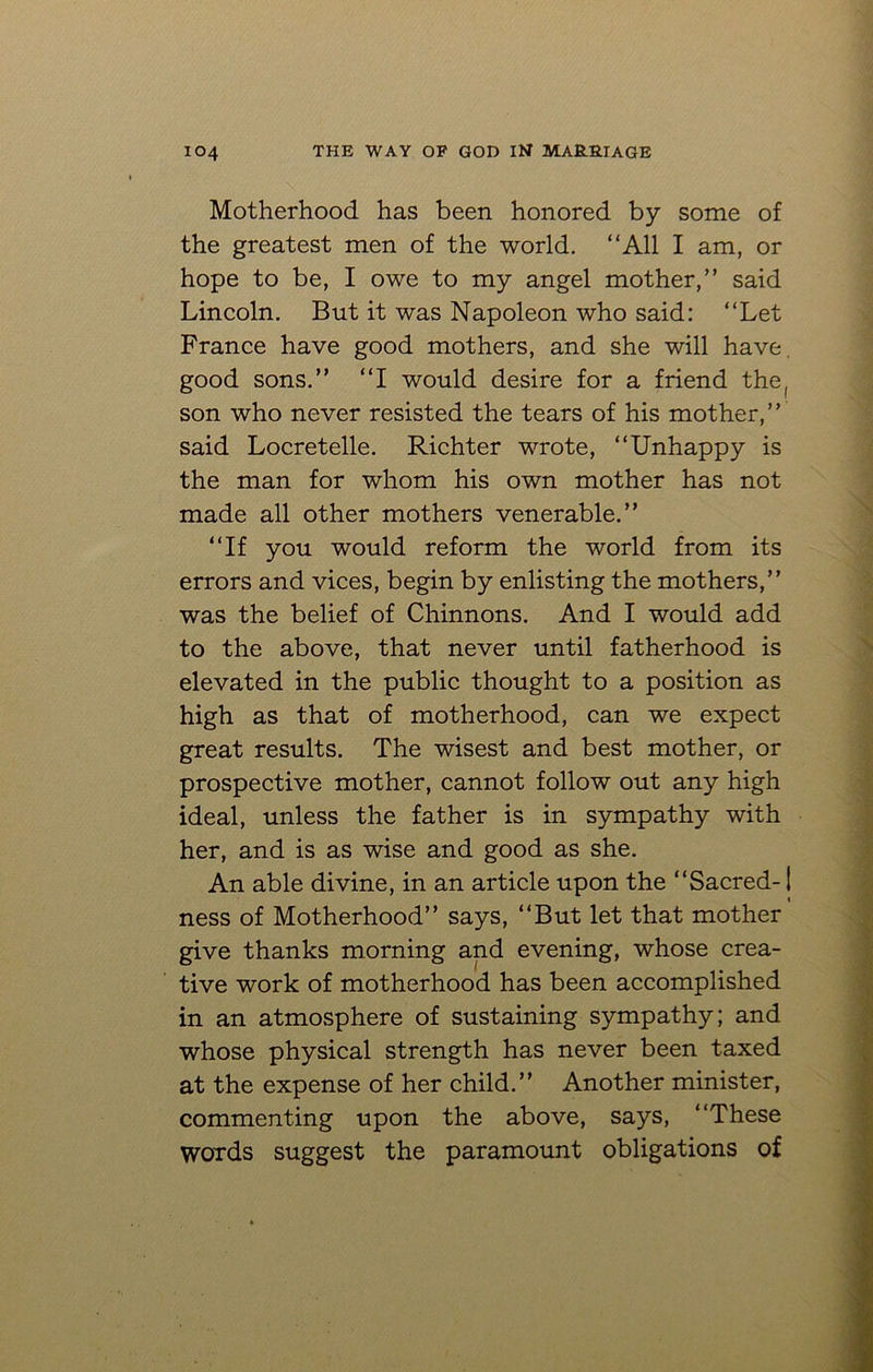 Motherhood has been honored by some of the greatest men of the world. “All I am, or hope to be, I owe to my angel mother,” said Lincoln. But it was Napoleon who said: “Let France have good mothers, and she will have good sons.” “I would desire for a friend the, son who never resisted the tears of his mother,” said Locretelle. Richter wrote, “Unhappy is the man for whom his own mother has not made all other mothers venerable.” “If you would reform the world from its errors and vices, begin by enlisting the mothers,” was the belief of Chinnons. And I would add to the above, that never until fatherhood is elevated in the public thought to a position as high as that of motherhood, can we expect great results. The wisest and best mother, or prospective mother, cannot follow out any high ideal, unless the father is in sympathy with her, and is as wise and good as she. An able divine, in an article upon the “Sacred-1 ness of Motherhood” says, “But let that mother give thanks morning and evening, whose crea- tive work of motherhood has been accomplished in an atmosphere of sustaining sympathy; and whose physical strength has never been taxed at the expense of her child.” Another minister, commenting upon the above, says, “These Words suggest the paramount obligations of