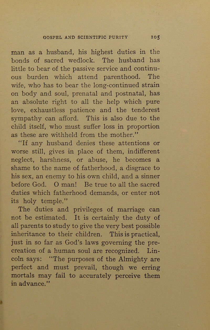 man as a husband, his highest duties in the bonds of sacred wedlock. The husband has little to bear of the passive service and continu- ous burden which attend parenthood. The wife, who has to bear the long-continued strain on body and soul, prenatal and postnatal, has an absolute right to all the help which pure love, exhaustless patience and the tenderest sympathy can afford. This is also due to the child itself, who must suffer loss in proportion as these are withheld from the mother.” “If any husband denies these attentions or worse still, gives in place of them, indifferent neglect, harshness, or abuse, he becomes a shame to the name of fatherhood, a disgrace to his sex, an enemy to his own child, and a sinner before God. O man! Be true to all the sacred duties which fatherhood demands, or enter not its holy temple.” The duties and privileges of marriage can not be estimated. It is certainly the duty of all parents to study to give the very best possible inheritance to their children. This is practical, just in so far as God’s laws governing the pre- creation of a human soul are recognized. Lin- coln says: “The purposes of the Almighty are perfect and must prevail, though we erring mortals may fail to accurately perceive them in advance.”