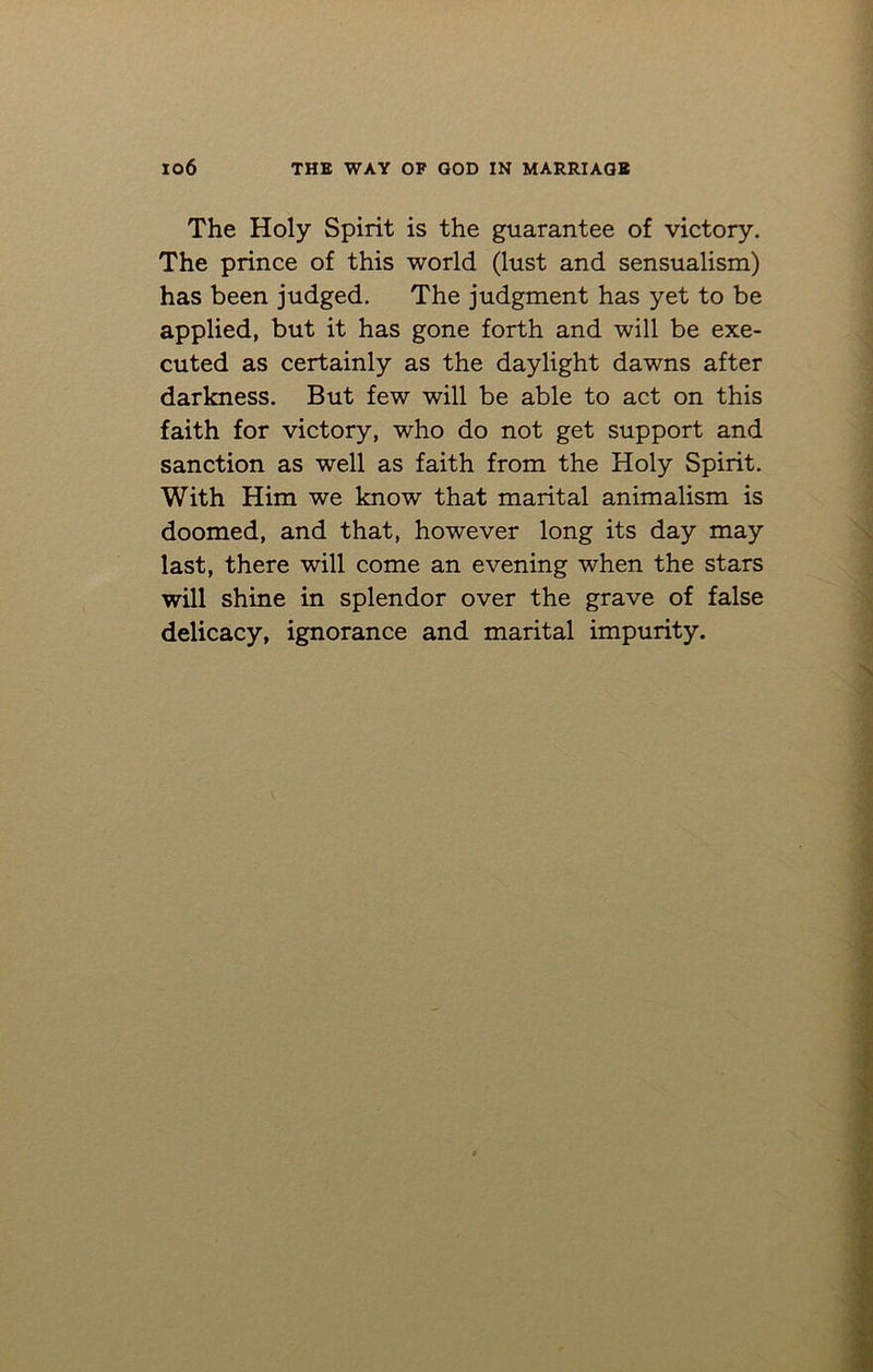 The Holy Spirit is the guarantee of victory. The prince of this world (lust and sensualism) has been judged. The judgment has yet to be applied, but it has gone forth and will be exe- cuted as certainly as the daylight dawns after darkness. But few will be able to act on this faith for victory, who do not get support and sanction as well as faith from the Holy Spirit. With Him we know that marital animalism is doomed, and that, however long its day may last, there will come an evening when the stars will shine in splendor over the grave of false delicacy, ignorance and marital impurity.